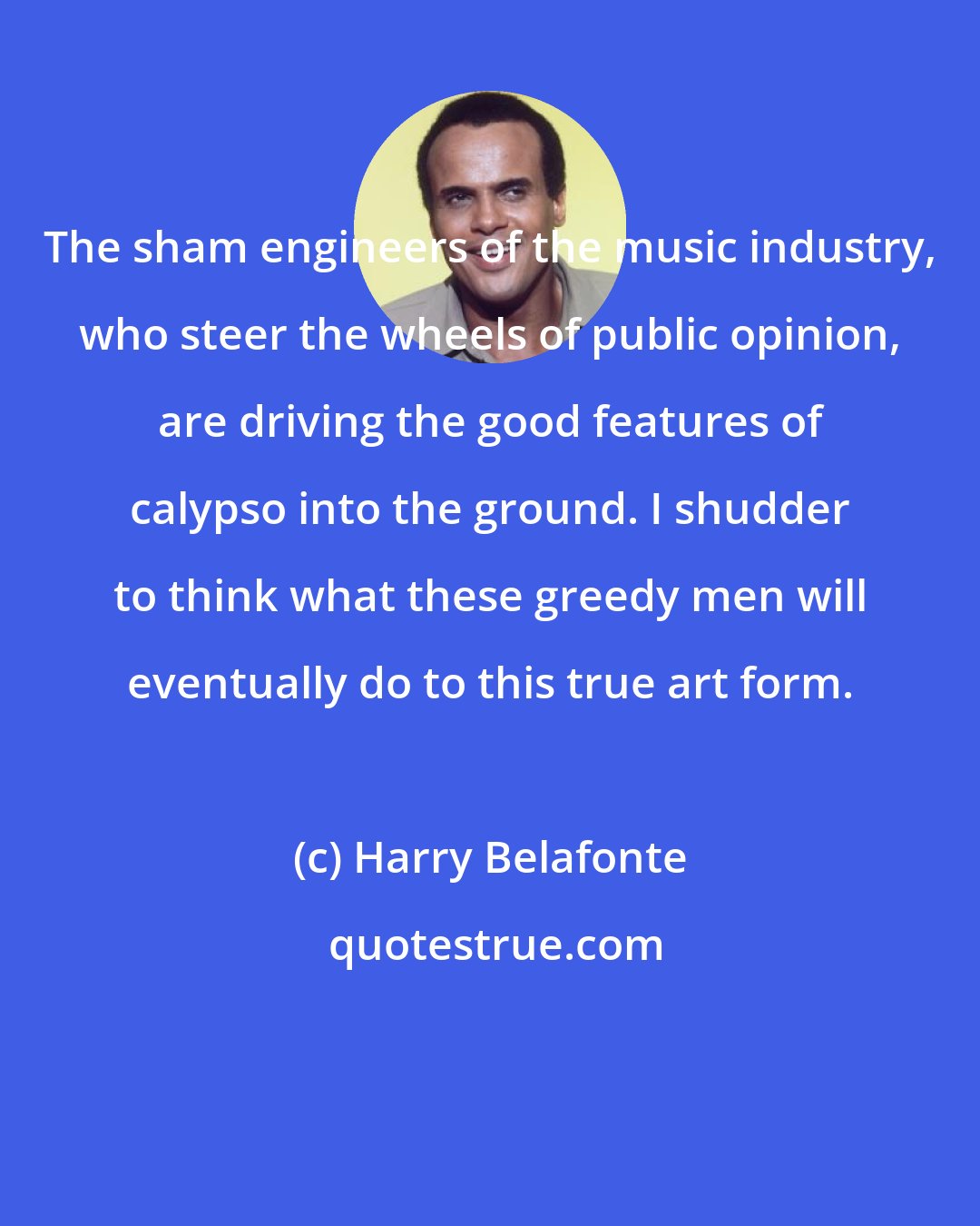 Harry Belafonte: The sham engineers of the music industry, who steer the wheels of public opinion, are driving the good features of calypso into the ground. I shudder to think what these greedy men will eventually do to this true art form.