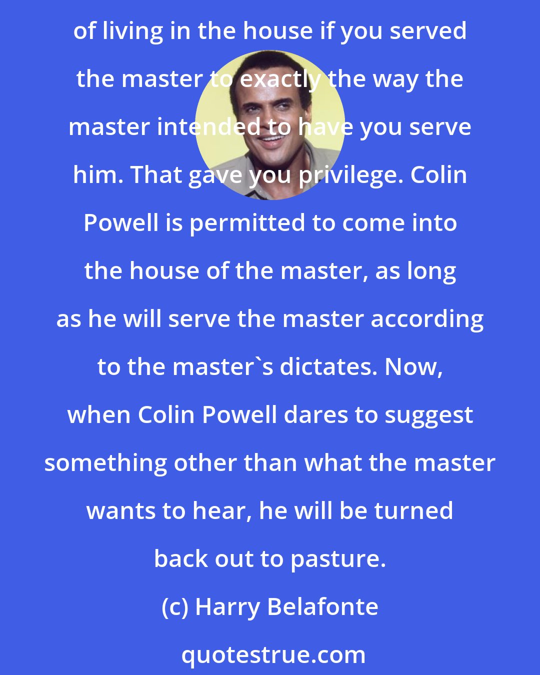 Harry Belafonte: There's an old saying in the days of slavery, there are those slaves who lived on the plantation, and there were those slaves who lived in the house. You got the privilege of living in the house if you served the master to exactly the way the master intended to have you serve him. That gave you privilege. Colin Powell is permitted to come into the house of the master, as long as he will serve the master according to the master's dictates. Now, when Colin Powell dares to suggest something other than what the master wants to hear, he will be turned back out to pasture.