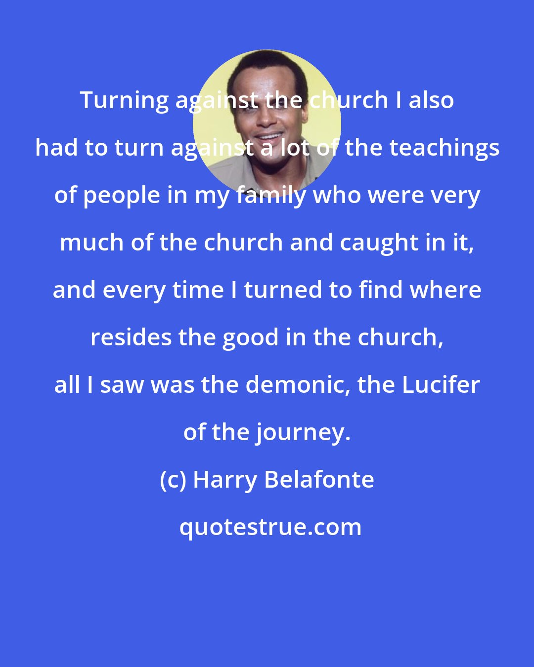 Harry Belafonte: Turning against the church I also had to turn against a lot of the teachings of people in my family who were very much of the church and caught in it, and every time I turned to find where resides the good in the church, all I saw was the demonic, the Lucifer of the journey.