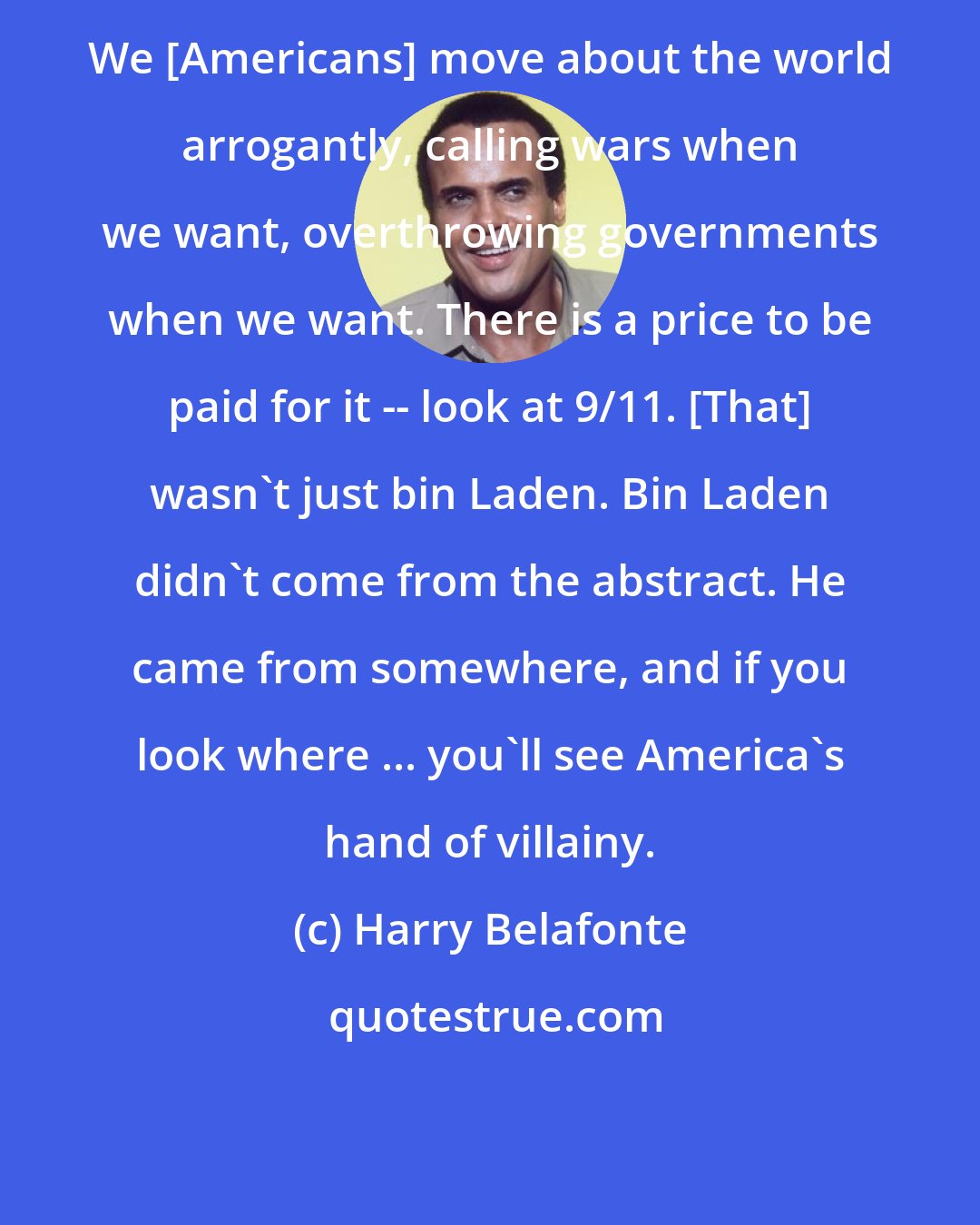 Harry Belafonte: We [Americans] move about the world arrogantly, calling wars when we want, overthrowing governments when we want. There is a price to be paid for it -- look at 9/11. [That] wasn't just bin Laden. Bin Laden didn't come from the abstract. He came from somewhere, and if you look where ... you'll see America's hand of villainy.