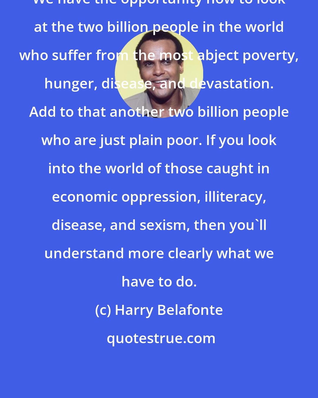 Harry Belafonte: We have the opportunity now to look at the two billion people in the world who suffer from the most abject poverty, hunger, disease, and devastation. Add to that another two billion people who are just plain poor. If you look into the world of those caught in economic oppression, illiteracy, disease, and sexism, then you'll understand more clearly what we have to do.