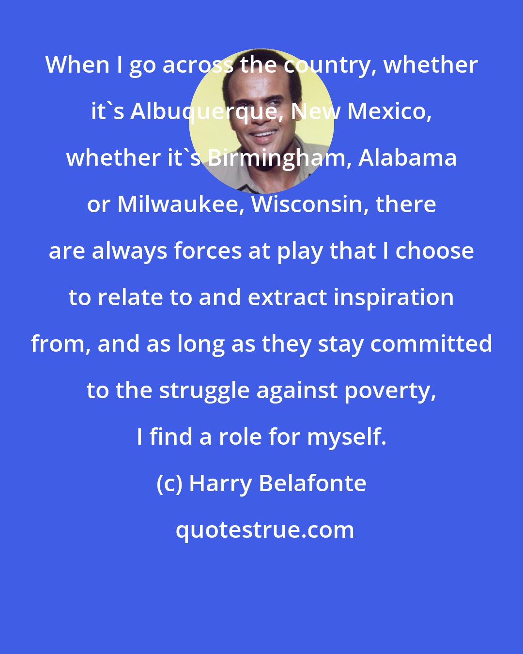 Harry Belafonte: When I go across the country, whether it's Albuquerque, New Mexico, whether it's Birmingham, Alabama or Milwaukee, Wisconsin, there are always forces at play that I choose to relate to and extract inspiration from, and as long as they stay committed to the struggle against poverty, I find a role for myself.