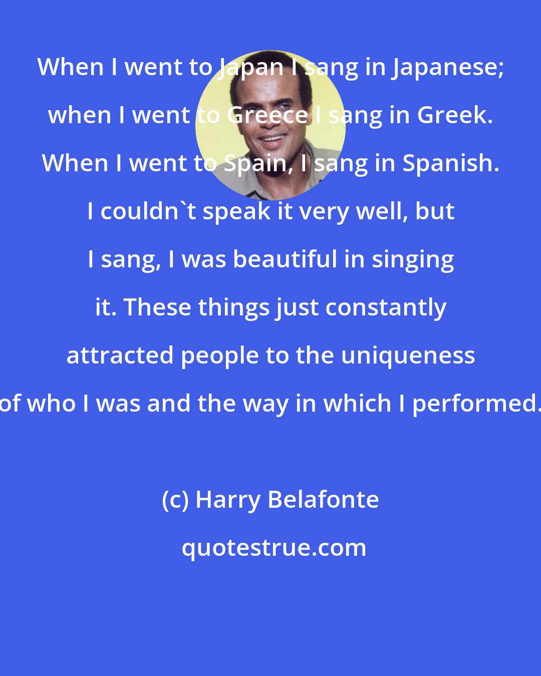 Harry Belafonte: When I went to Japan I sang in Japanese; when I went to Greece I sang in Greek. When I went to Spain, I sang in Spanish. I couldn't speak it very well, but I sang, I was beautiful in singing it. These things just constantly attracted people to the uniqueness of who I was and the way in which I performed.