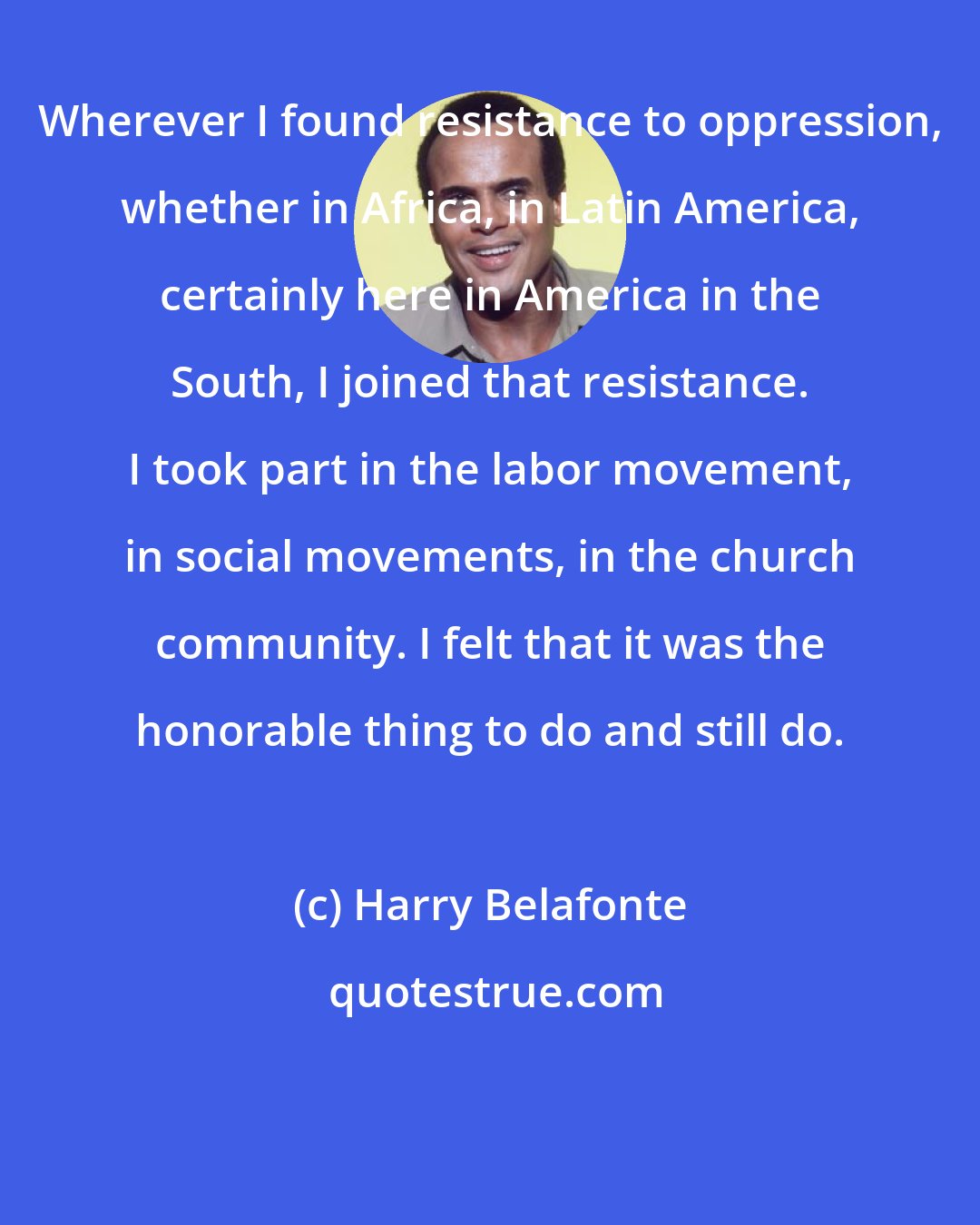 Harry Belafonte: Wherever I found resistance to oppression, whether in Africa, in Latin America, certainly here in America in the South, I joined that resistance. I took part in the labor movement, in social movements, in the church community. I felt that it was the honorable thing to do and still do.