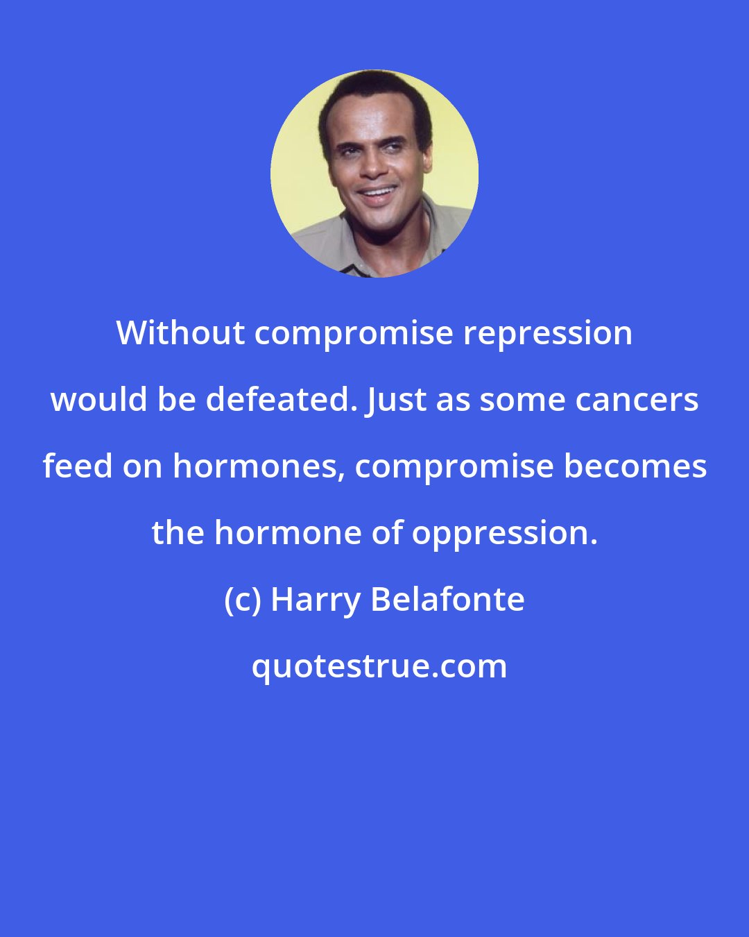 Harry Belafonte: Without compromise repression would be defeated. Just as some cancers feed on hormones, compromise becomes the hormone of oppression.