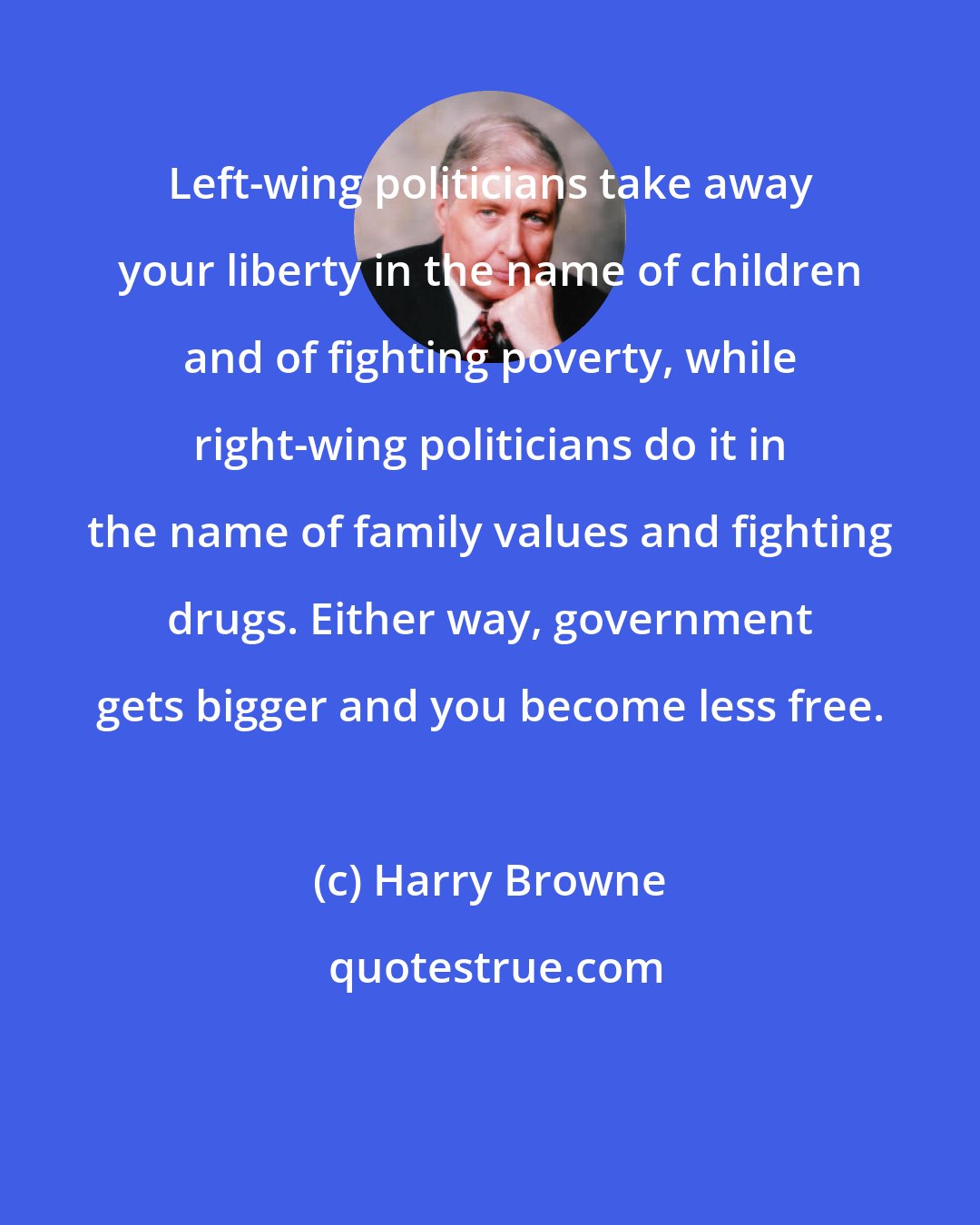 Harry Browne: Left-wing politicians take away your liberty in the name of children and of fighting poverty, while right-wing politicians do it in the name of family values and fighting drugs. Either way, government gets bigger and you become less free.