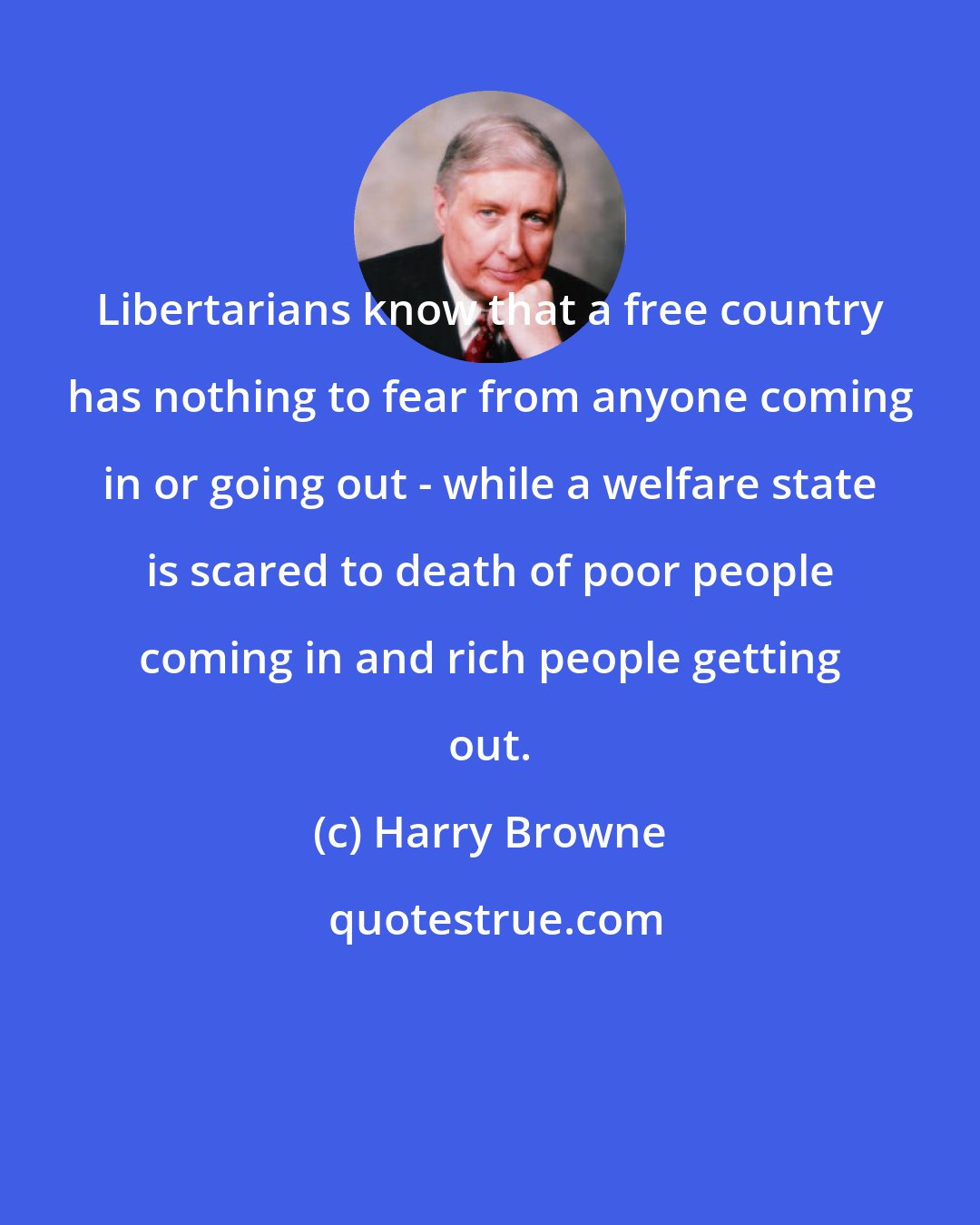 Harry Browne: Libertarians know that a free country has nothing to fear from anyone coming in or going out - while a welfare state is scared to death of poor people coming in and rich people getting out.