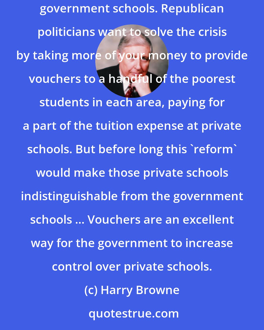 Harry Browne: Democratic politicians want to solve the crisis of poor education by taking more of your money and using it to reduce classroom sizes in the government schools. Republican politicians want to solve the crisis by taking more of your money to provide vouchers to a handful of the poorest students in each area, paying for a part of the tuition expense at private schools. But before long this 'reform' would make those private schools indistinguishable from the government schools ... Vouchers are an excellent way for the government to increase control over private schools.