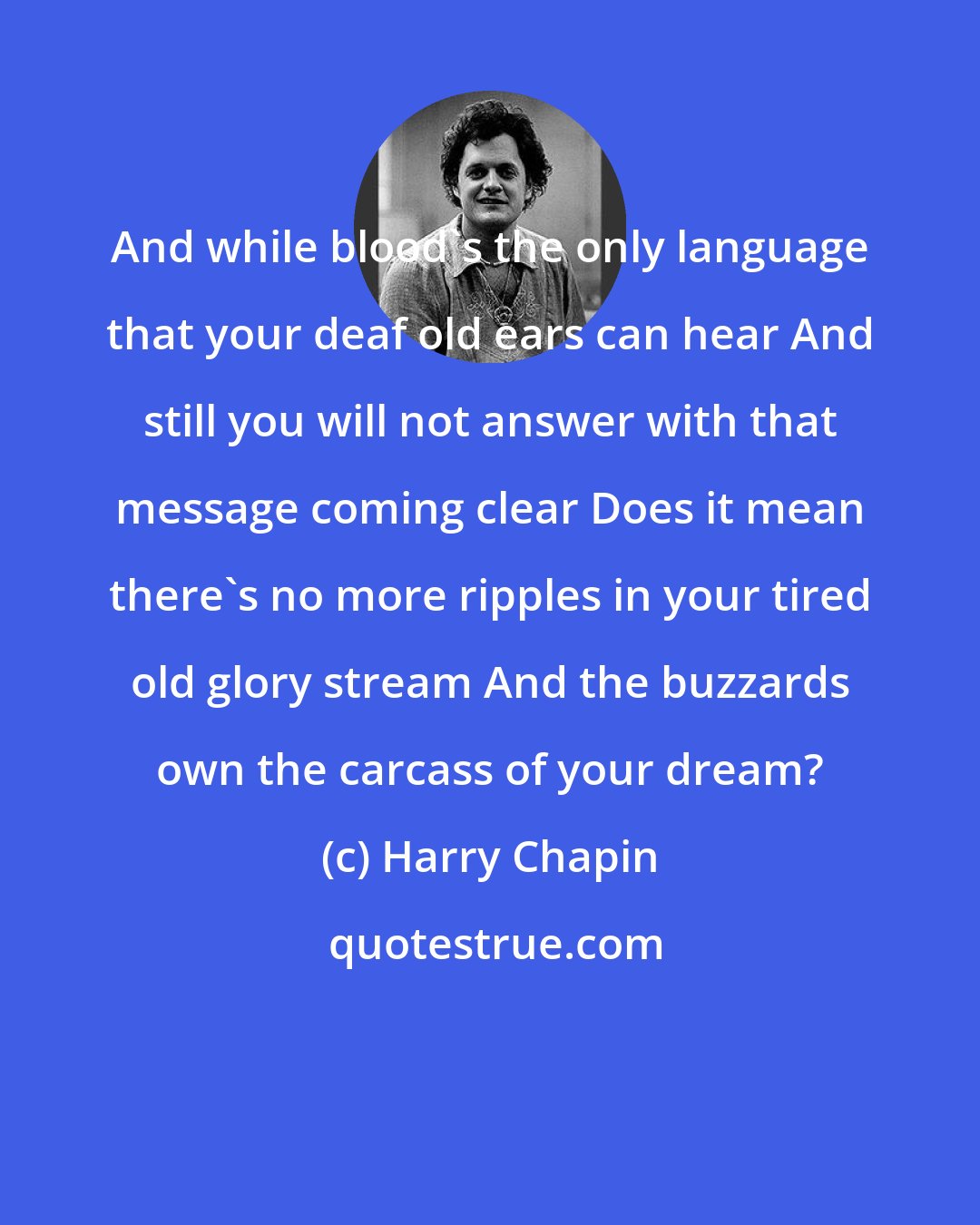 Harry Chapin: And while blood's the only language that your deaf old ears can hear And still you will not answer with that message coming clear Does it mean there's no more ripples in your tired old glory stream And the buzzards own the carcass of your dream?