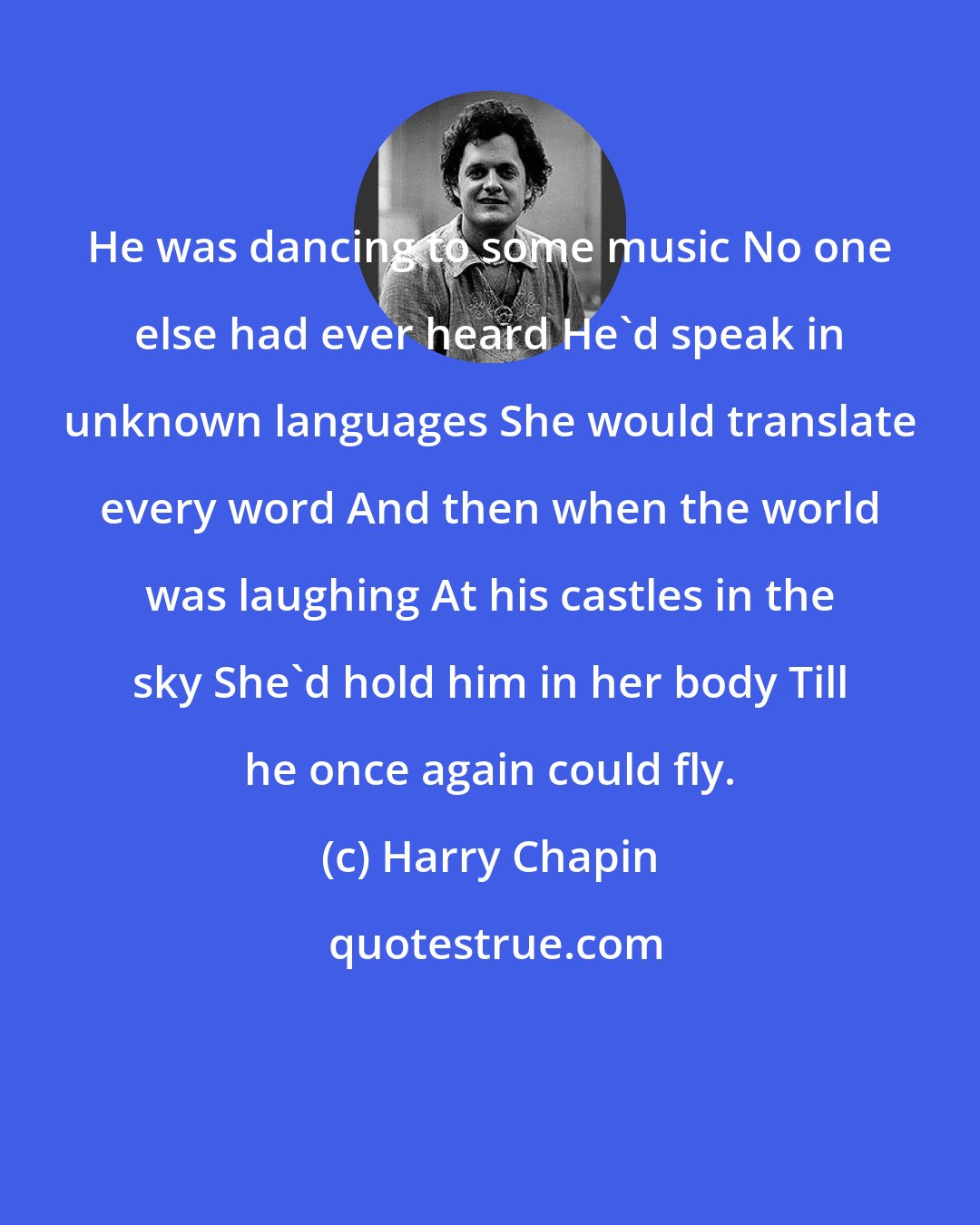 Harry Chapin: He was dancing to some music No one else had ever heard He'd speak in unknown languages She would translate every word And then when the world was laughing At his castles in the sky She'd hold him in her body Till he once again could fly.