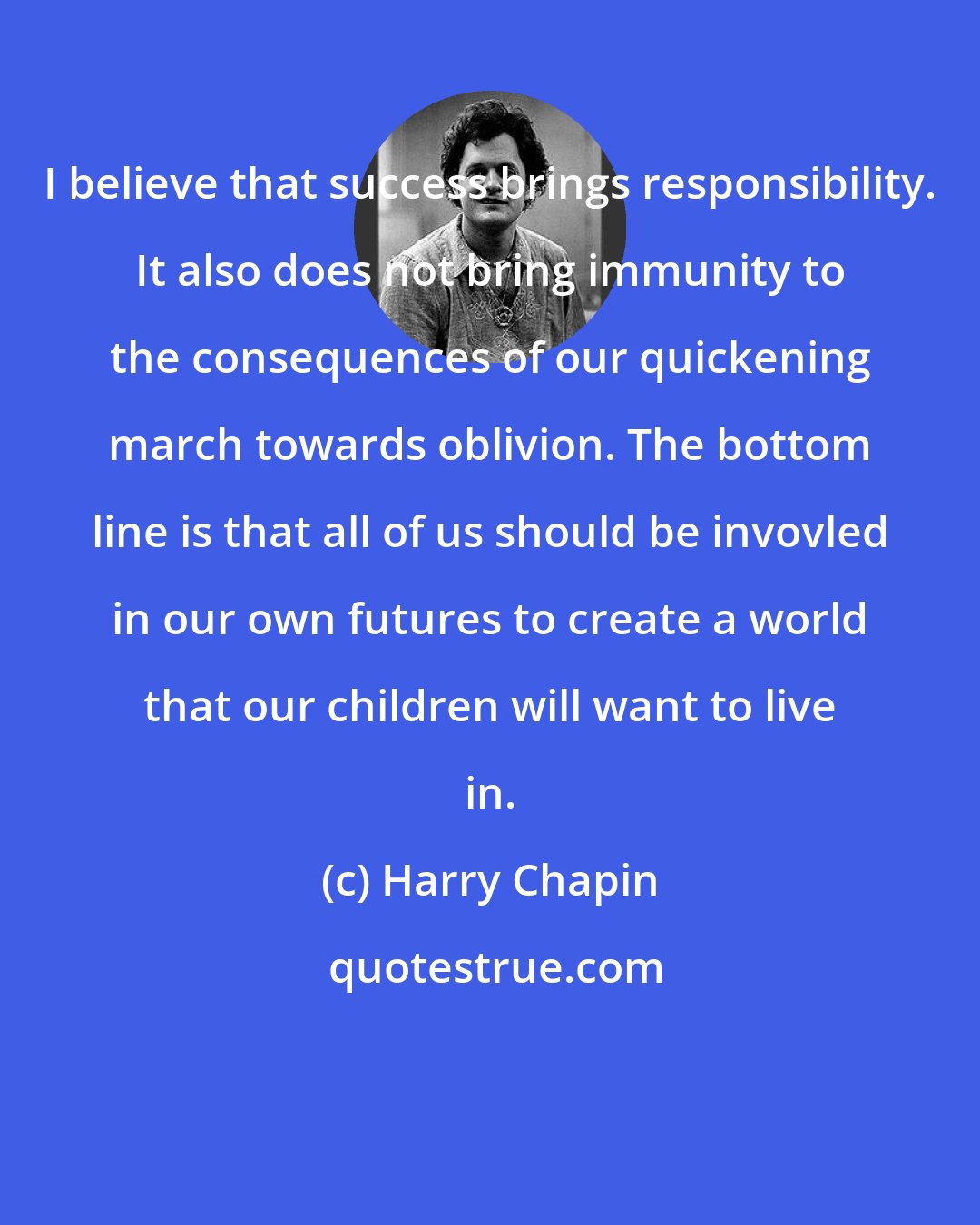 Harry Chapin: I believe that success brings responsibility. It also does not bring immunity to the consequences of our quickening march towards oblivion. The bottom line is that all of us should be invovled in our own futures to create a world that our children will want to live in.