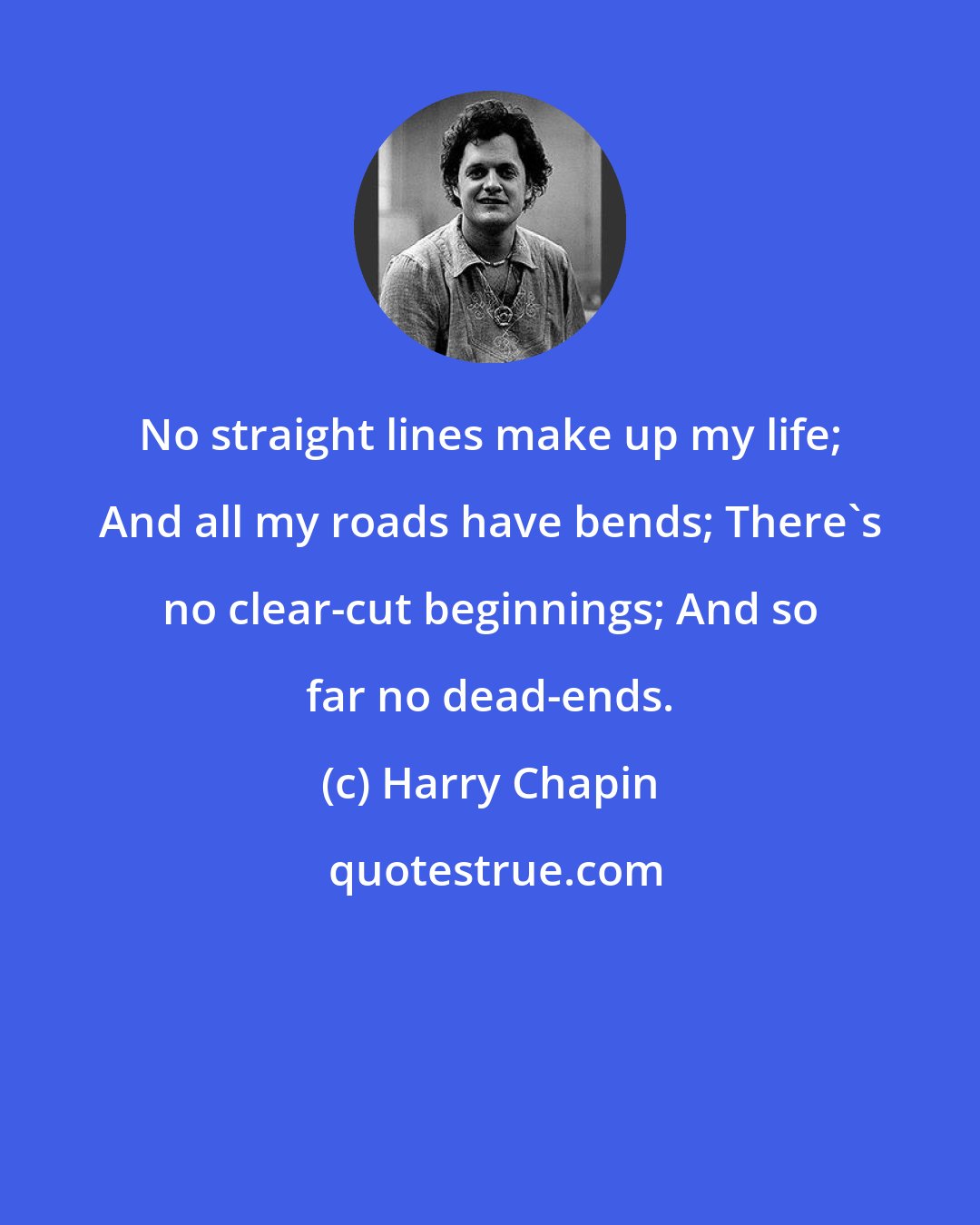 Harry Chapin: No straight lines make up my life; And all my roads have bends; There's no clear-cut beginnings; And so far no dead-ends.