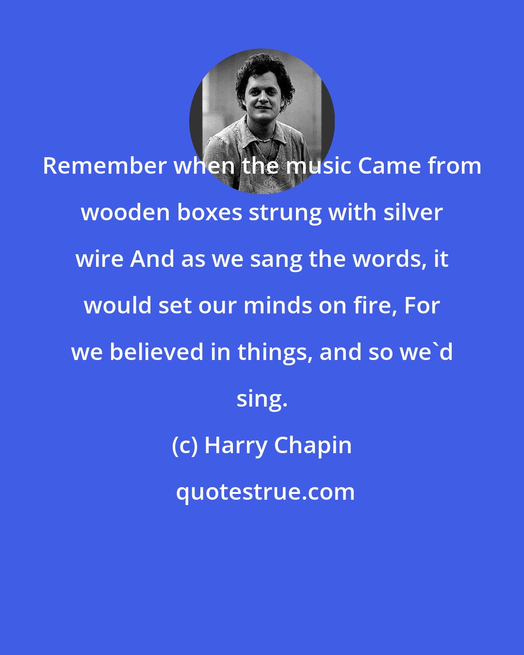 Harry Chapin: Remember when the music Came from wooden boxes strung with silver wire And as we sang the words, it would set our minds on fire, For we believed in things, and so we'd sing.