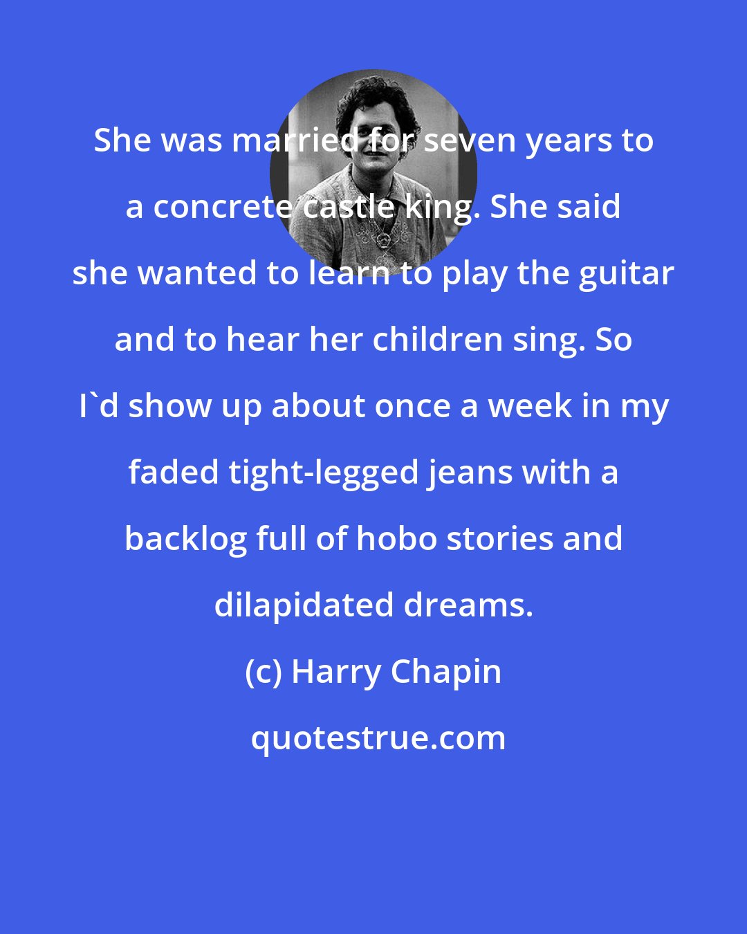 Harry Chapin: She was married for seven years to a concrete castle king. She said she wanted to learn to play the guitar and to hear her children sing. So I'd show up about once a week in my faded tight-legged jeans with a backlog full of hobo stories and dilapidated dreams.