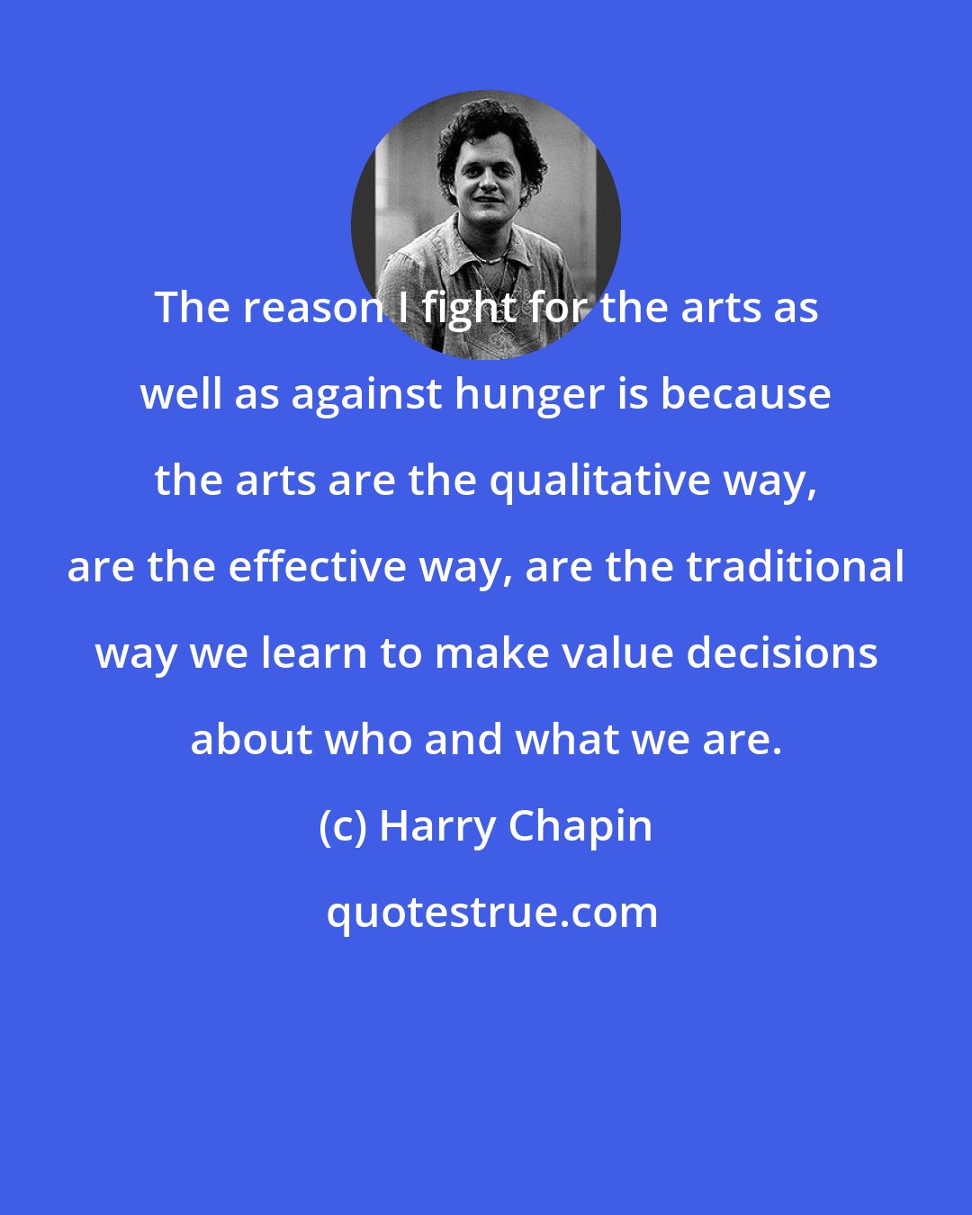 Harry Chapin: The reason I fight for the arts as well as against hunger is because the arts are the qualitative way, are the effective way, are the traditional way we learn to make value decisions about who and what we are.