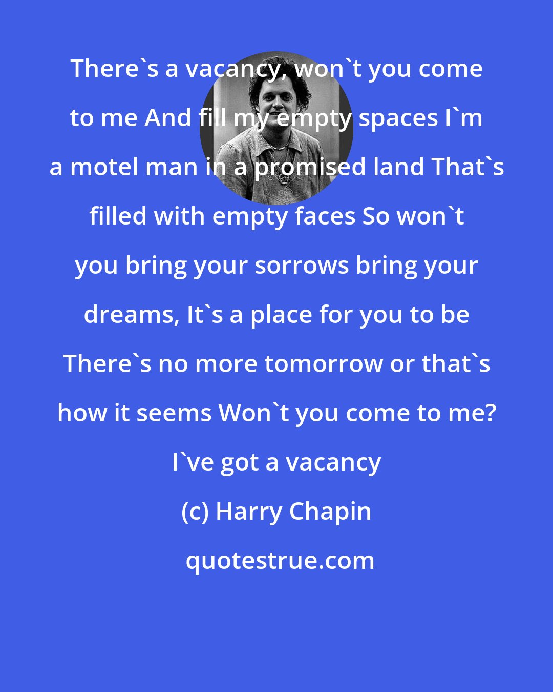 Harry Chapin: There's a vacancy, won't you come to me And fill my empty spaces I'm a motel man in a promised land That's filled with empty faces So won't you bring your sorrows bring your dreams, It's a place for you to be There's no more tomorrow or that's how it seems Won't you come to me? I've got a vacancy