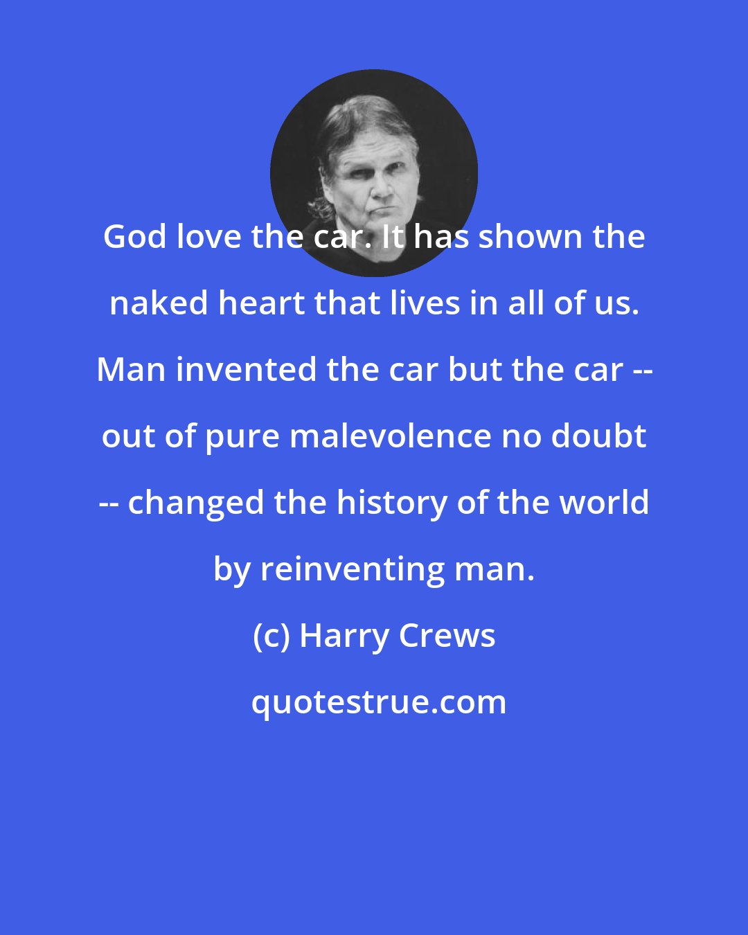 Harry Crews: God love the car. It has shown the naked heart that lives in all of us. Man invented the car but the car -- out of pure malevolence no doubt -- changed the history of the world by reinventing man.