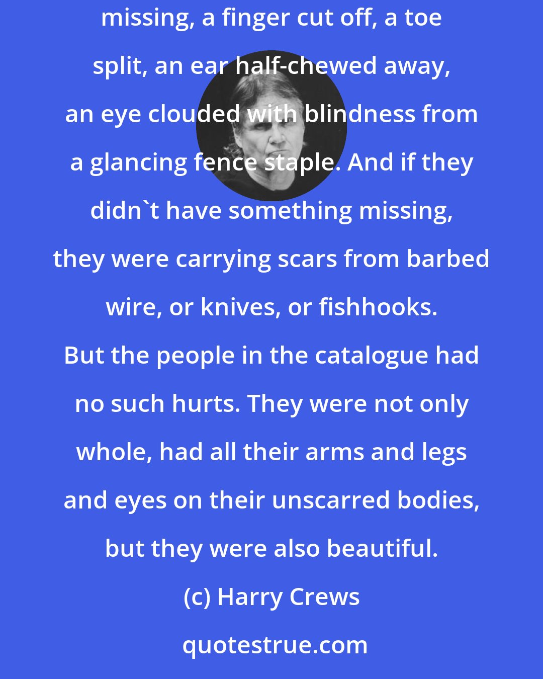 Harry Crews: I first became fascinated with the Sears catalogue because all the people in its pages were perfect. Nearly everybody I knew had something missing, a finger cut off, a toe split, an ear half-chewed away, an eye clouded with blindness from a glancing fence staple. And if they didn't have something missing, they were carrying scars from barbed wire, or knives, or fishhooks. But the people in the catalogue had no such hurts. They were not only whole, had all their arms and legs and eyes on their unscarred bodies, but they were also beautiful.