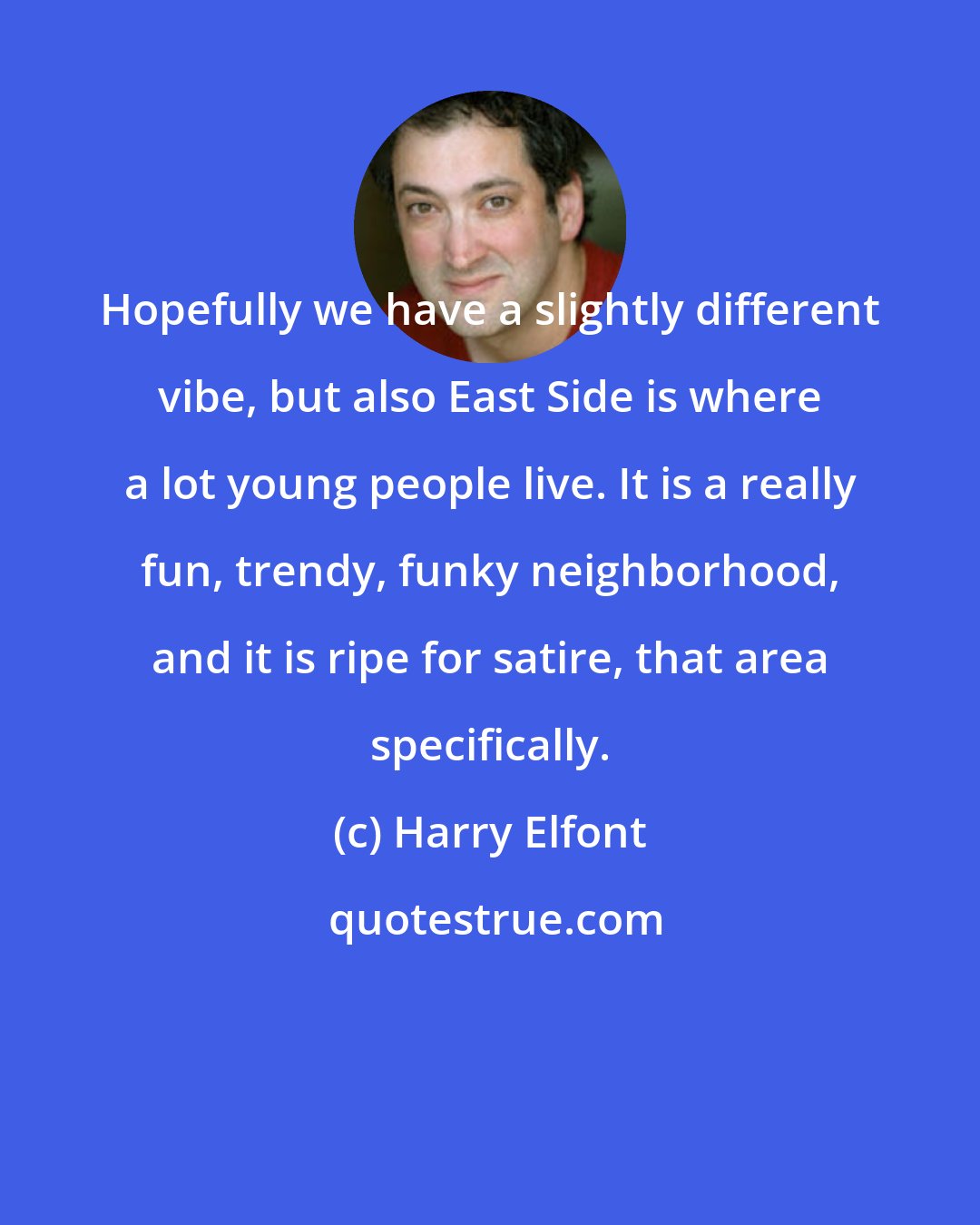 Harry Elfont: Hopefully we have a slightly different vibe, but also East Side is where a lot young people live. It is a really fun, trendy, funky neighborhood, and it is ripe for satire, that area specifically.