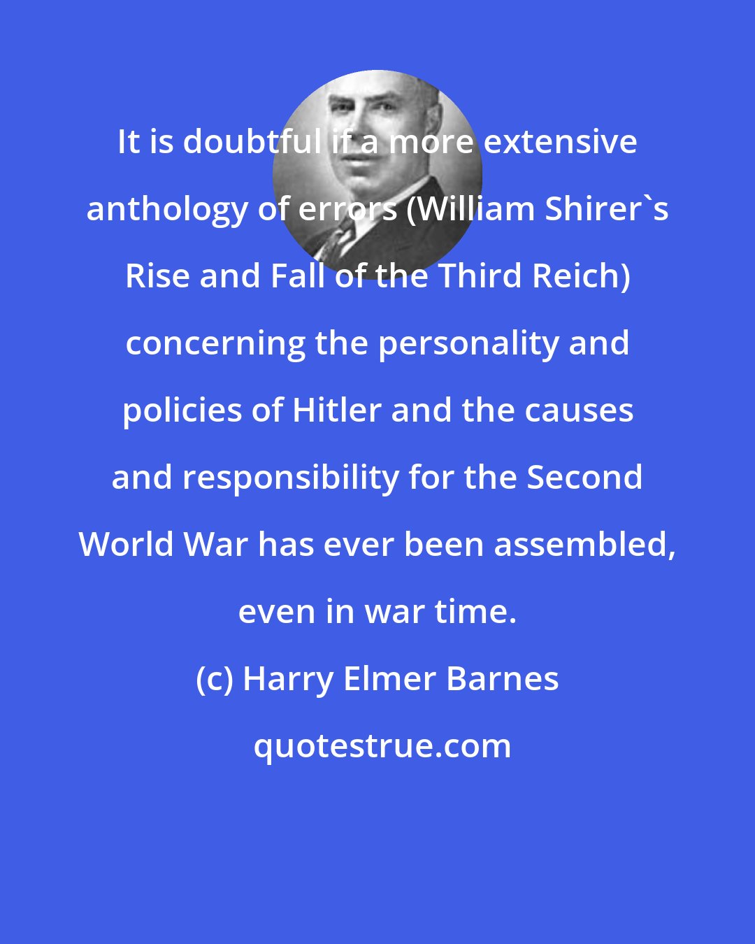 Harry Elmer Barnes: It is doubtful if a more extensive anthology of errors (William Shirer's Rise and Fall of the Third Reich) concerning the personality and policies of Hitler and the causes and responsibility for the Second World War has ever been assembled, even in war time.