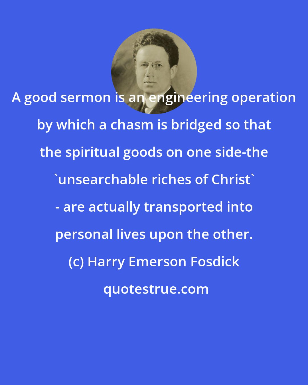 Harry Emerson Fosdick: A good sermon is an engineering operation by which a chasm is bridged so that the spiritual goods on one side-the 'unsearchable riches of Christ' - are actually transported into personal lives upon the other.