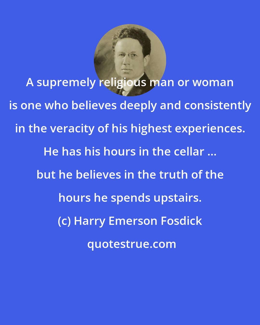 Harry Emerson Fosdick: A supremely religious man or woman is one who believes deeply and consistently in the veracity of his highest experiences. He has his hours in the cellar ... but he believes in the truth of the hours he spends upstairs.