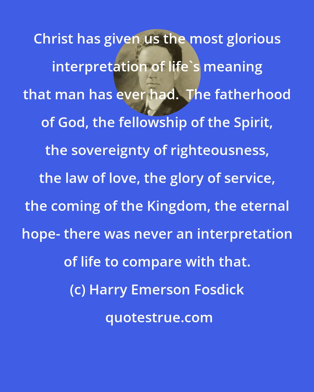 Harry Emerson Fosdick: Christ has given us the most glorious interpretation of life's meaning that man has ever had.  The fatherhood of God, the fellowship of the Spirit, the sovereignty of righteousness, the law of love, the glory of service, the coming of the Kingdom, the eternal hope- there was never an interpretation of life to compare with that.