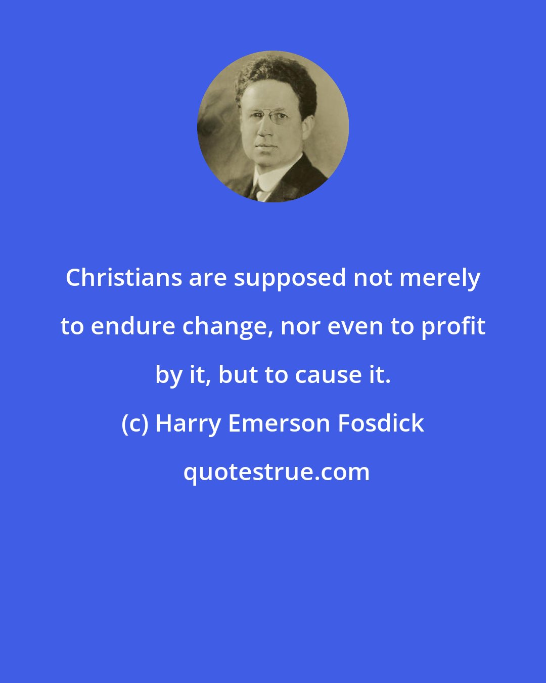 Harry Emerson Fosdick: Christians are supposed not merely to endure change, nor even to profit by it, but to cause it.