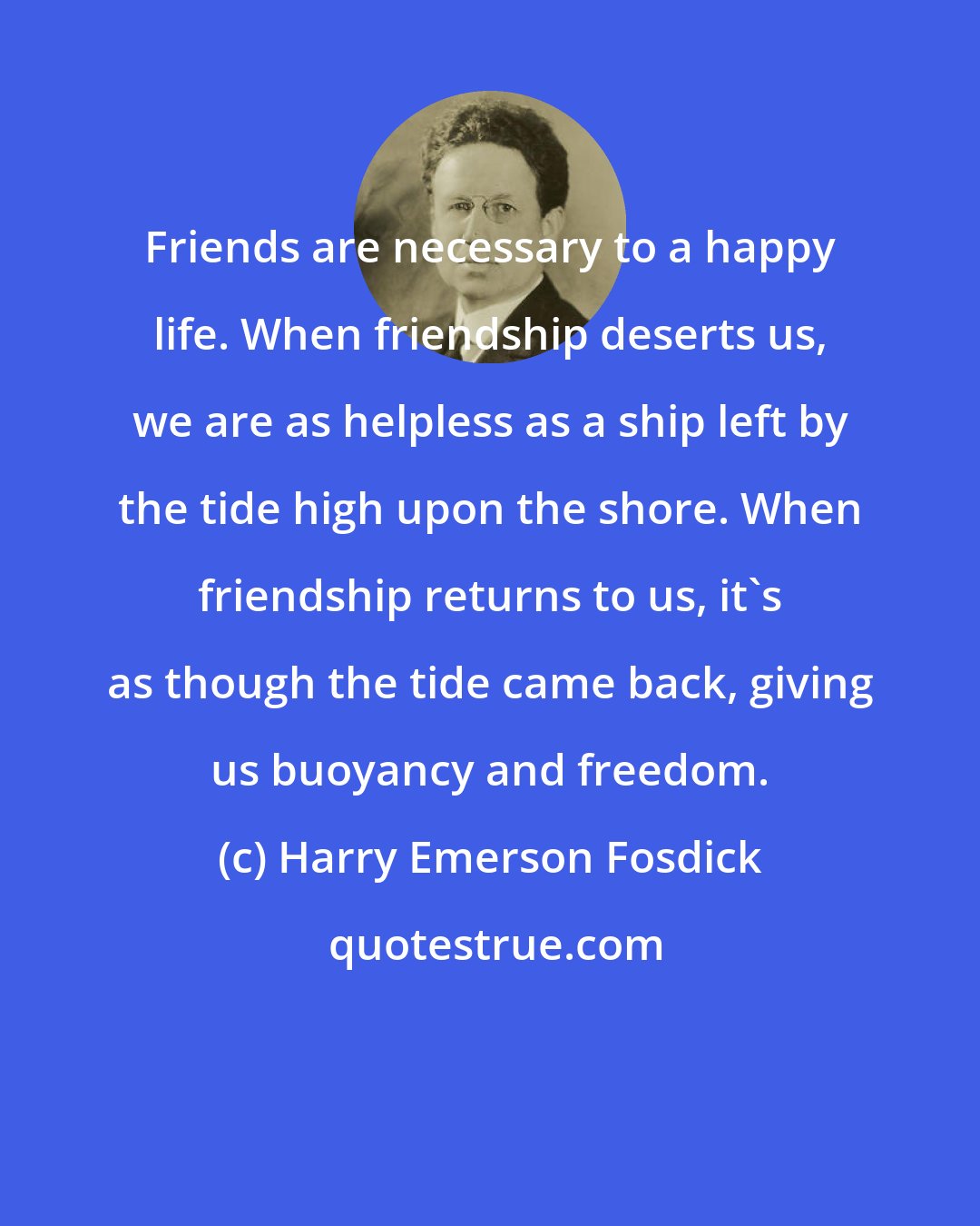 Harry Emerson Fosdick: Friends are necessary to a happy life. When friendship deserts us, we are as helpless as a ship left by the tide high upon the shore. When friendship returns to us, it's as though the tide came back, giving us buoyancy and freedom.