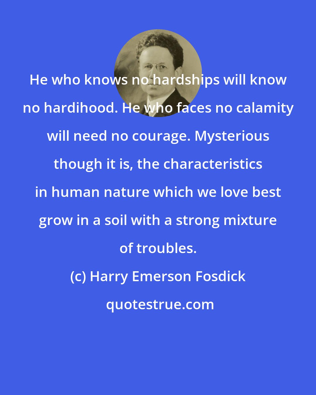 Harry Emerson Fosdick: He who knows no hardships will know no hardihood. He who faces no calamity will need no courage. Mysterious though it is, the characteristics in human nature which we love best grow in a soil with a strong mixture of troubles.