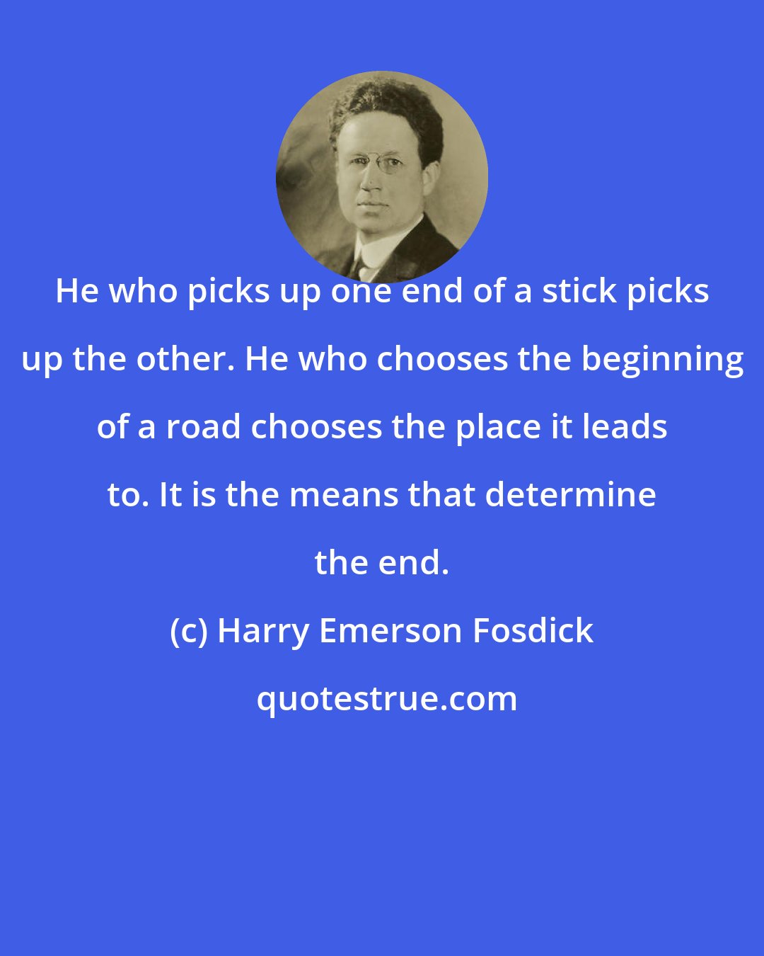 Harry Emerson Fosdick: He who picks up one end of a stick picks up the other. He who chooses the beginning of a road chooses the place it leads to. It is the means that determine the end.