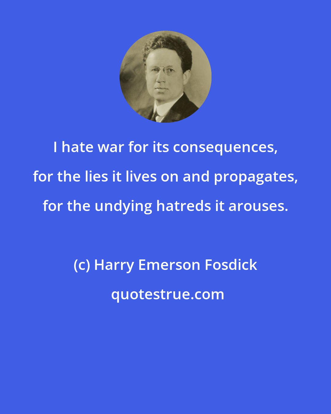 Harry Emerson Fosdick: I hate war for its consequences, for the lies it lives on and propagates, for the undying hatreds it arouses.