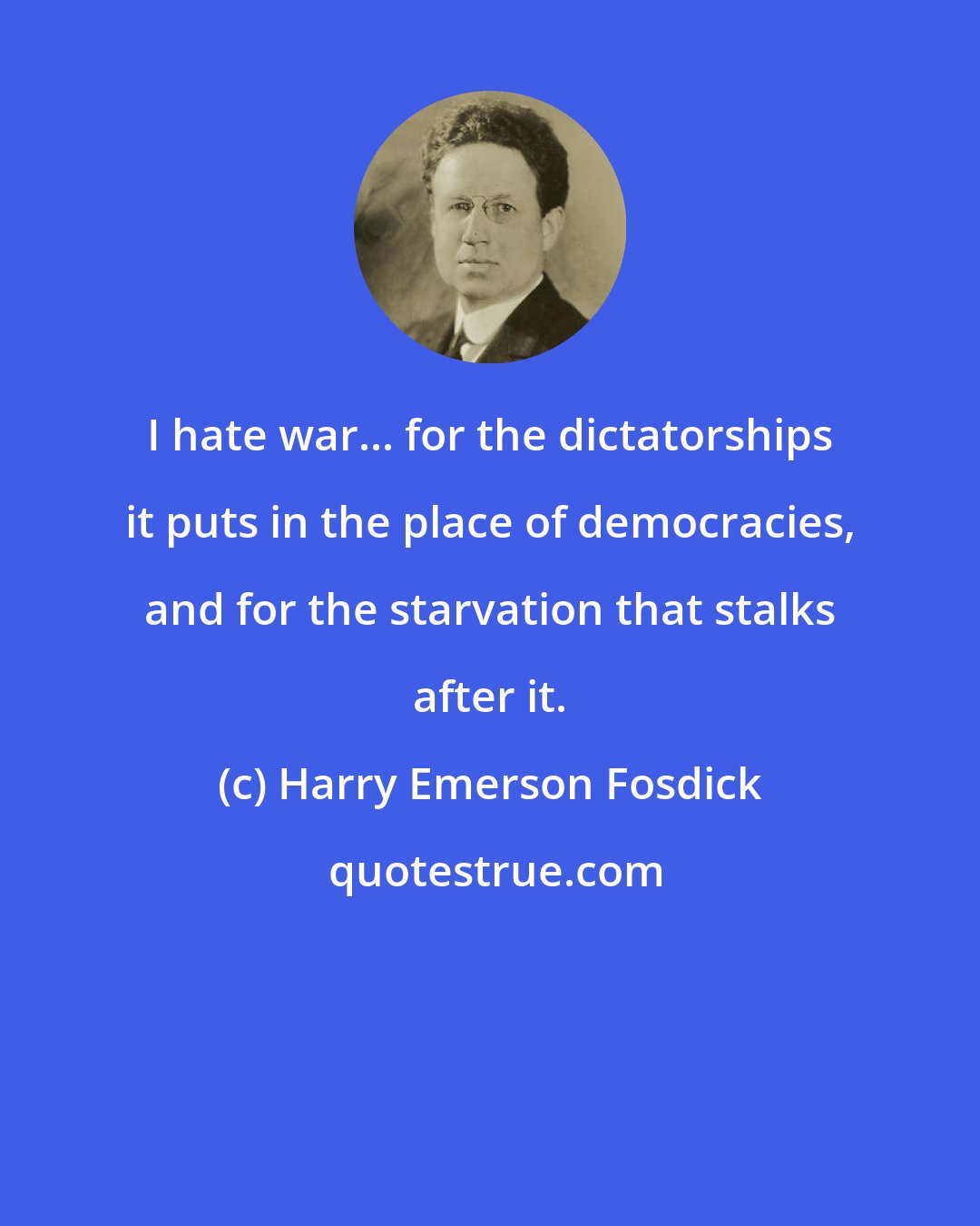 Harry Emerson Fosdick: I hate war... for the dictatorships it puts in the place of democracies, and for the starvation that stalks after it.