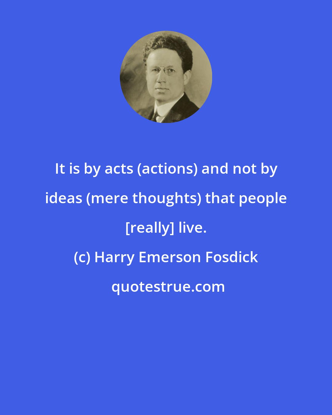 Harry Emerson Fosdick: It is by acts (actions) and not by ideas (mere thoughts) that people [really] live.