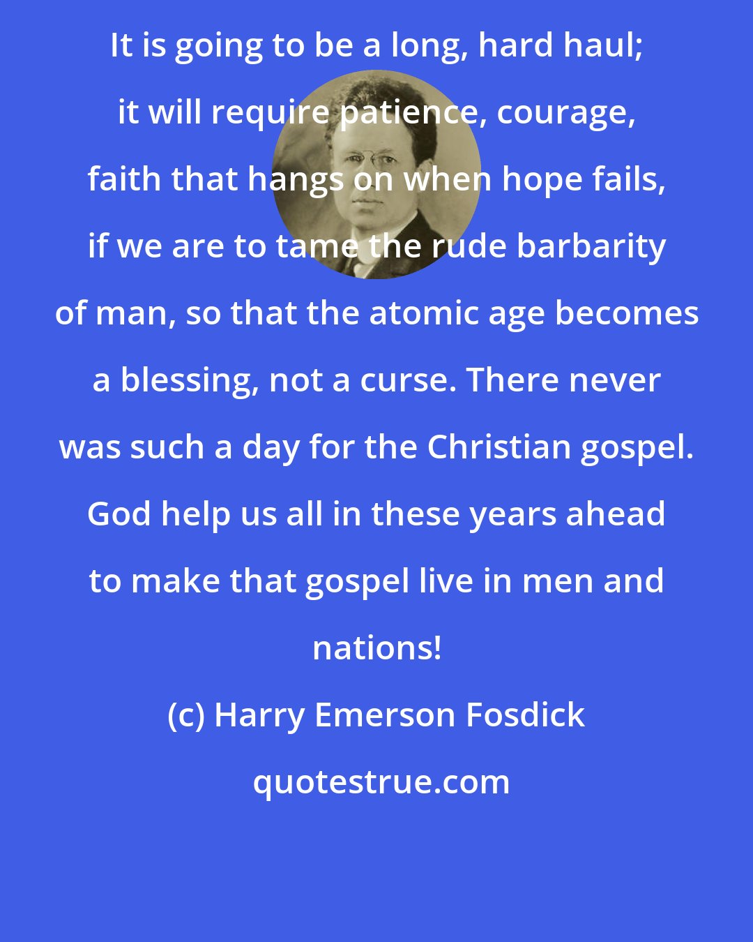 Harry Emerson Fosdick: It is going to be a long, hard haul; it will require patience, courage, faith that hangs on when hope fails, if we are to tame the rude barbarity of man, so that the atomic age becomes a blessing, not a curse. There never was such a day for the Christian gospel. God help us all in these years ahead to make that gospel live in men and nations!