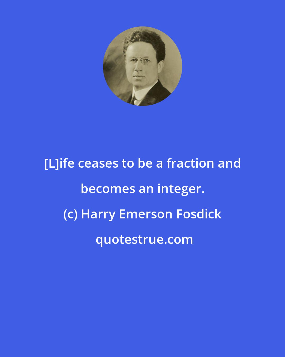 Harry Emerson Fosdick: [L]ife ceases to be a fraction and becomes an integer.