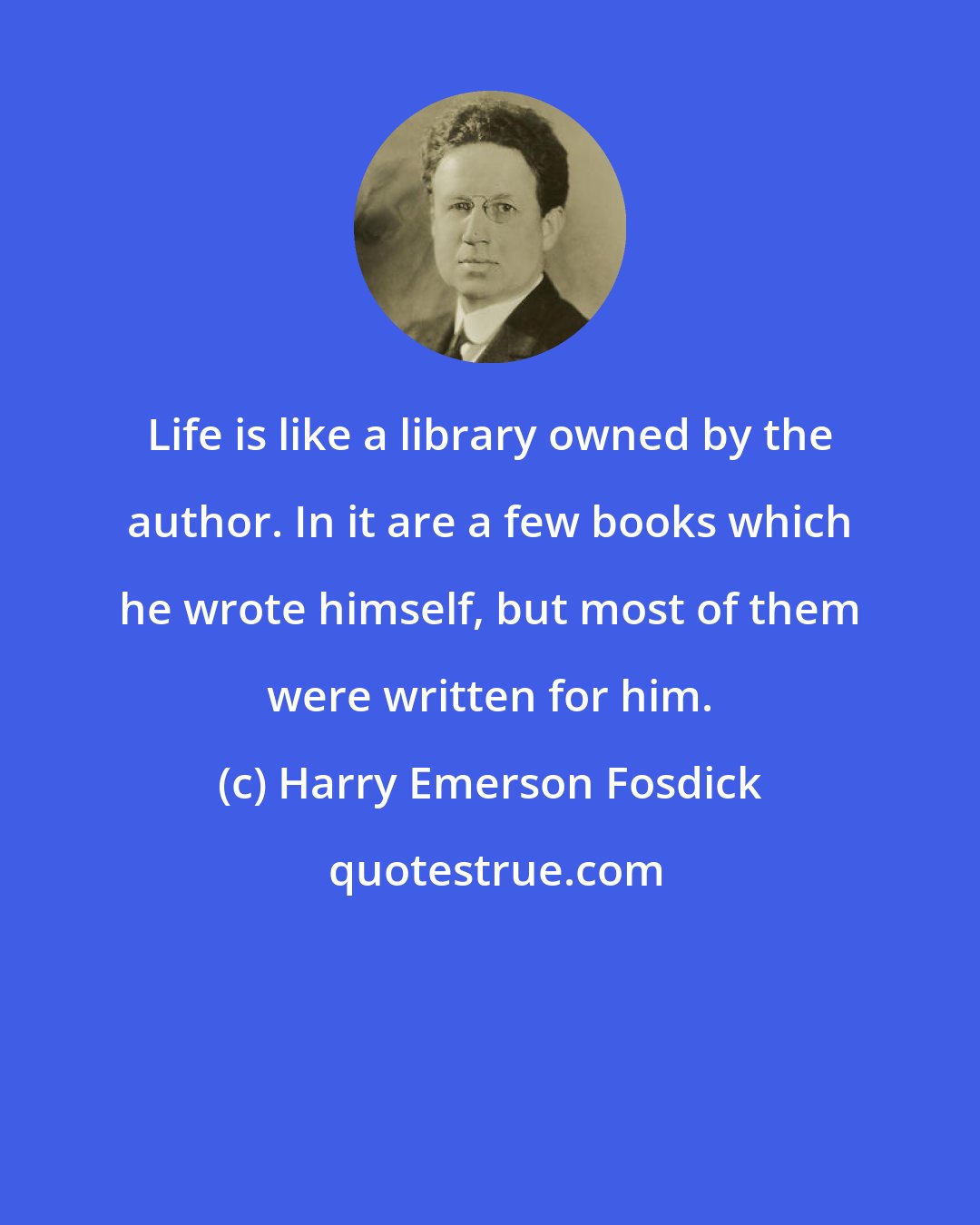 Harry Emerson Fosdick: Life is like a library owned by the author. In it are a few books which he wrote himself, but most of them were written for him.