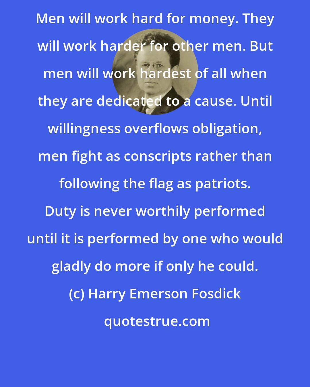 Harry Emerson Fosdick: Men will work hard for money. They will work harder for other men. But men will work hardest of all when they are dedicated to a cause. Until willingness overflows obligation, men fight as conscripts rather than following the flag as patriots. Duty is never worthily performed until it is performed by one who would gladly do more if only he could.