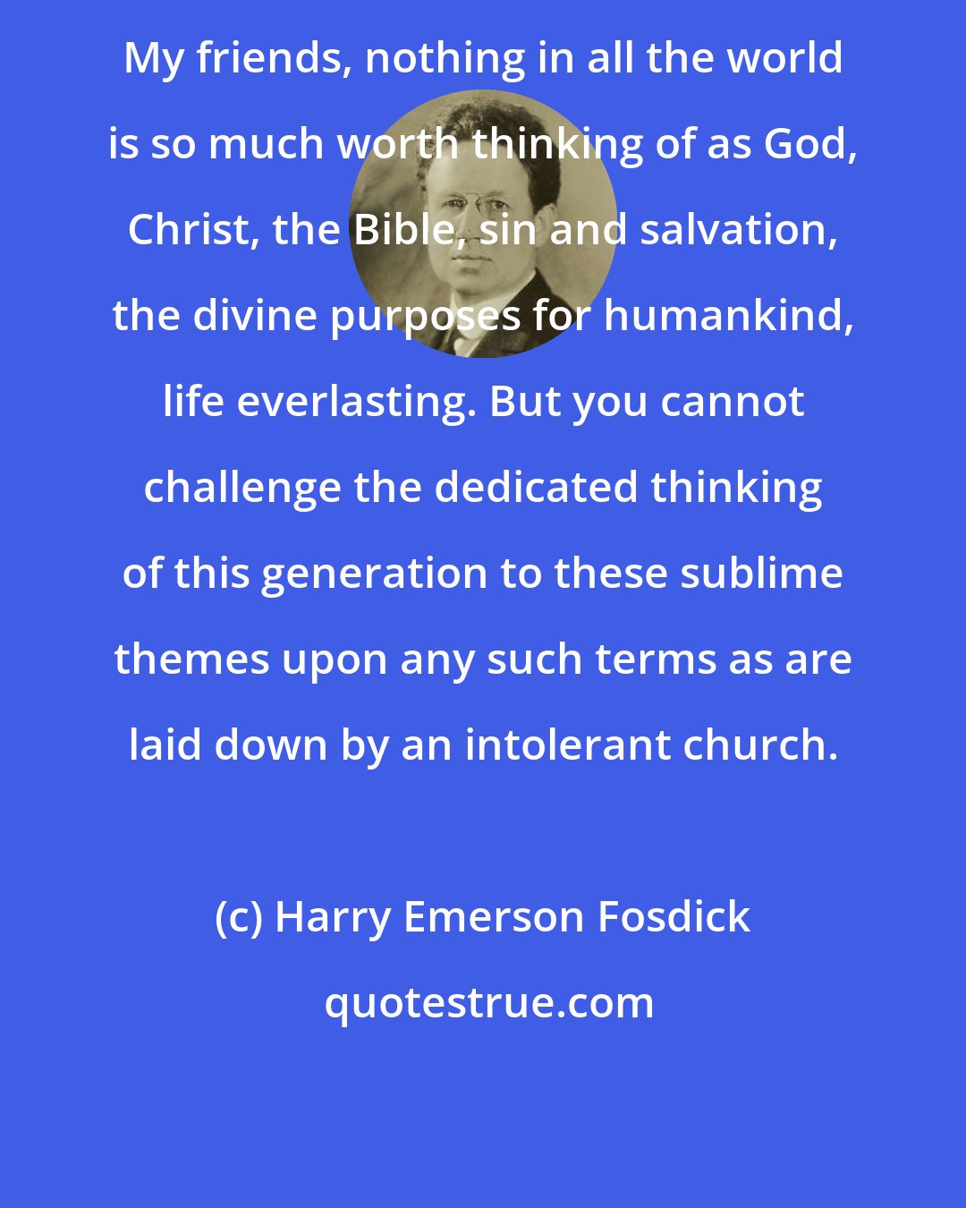 Harry Emerson Fosdick: My friends, nothing in all the world is so much worth thinking of as God, Christ, the Bible, sin and salvation, the divine purposes for humankind, life everlasting. But you cannot challenge the dedicated thinking of this generation to these sublime themes upon any such terms as are laid down by an intolerant church.