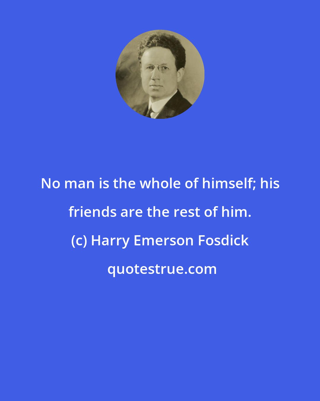 Harry Emerson Fosdick: No man is the whole of himself; his friends are the rest of him.