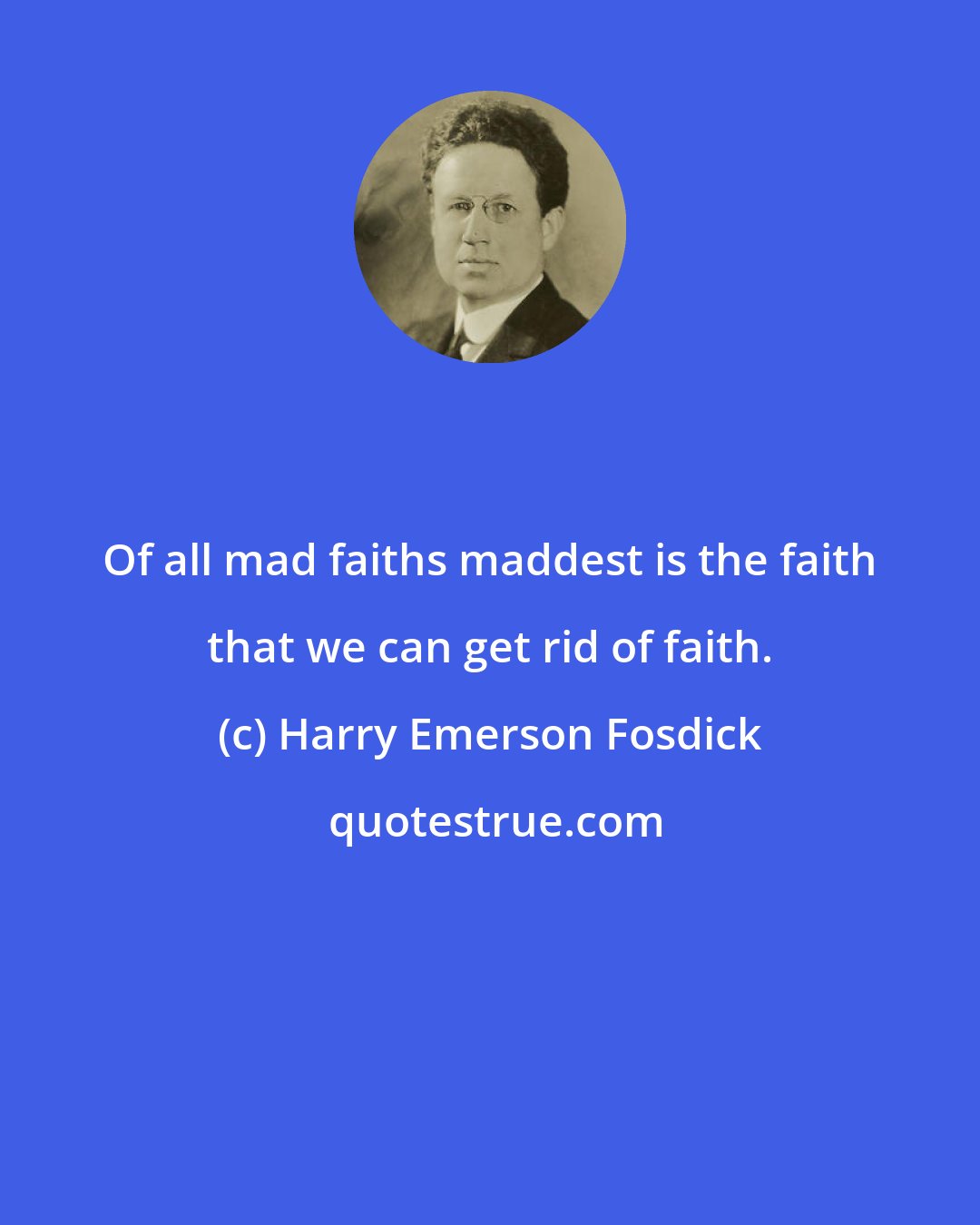 Harry Emerson Fosdick: Of all mad faiths maddest is the faith that we can get rid of faith.