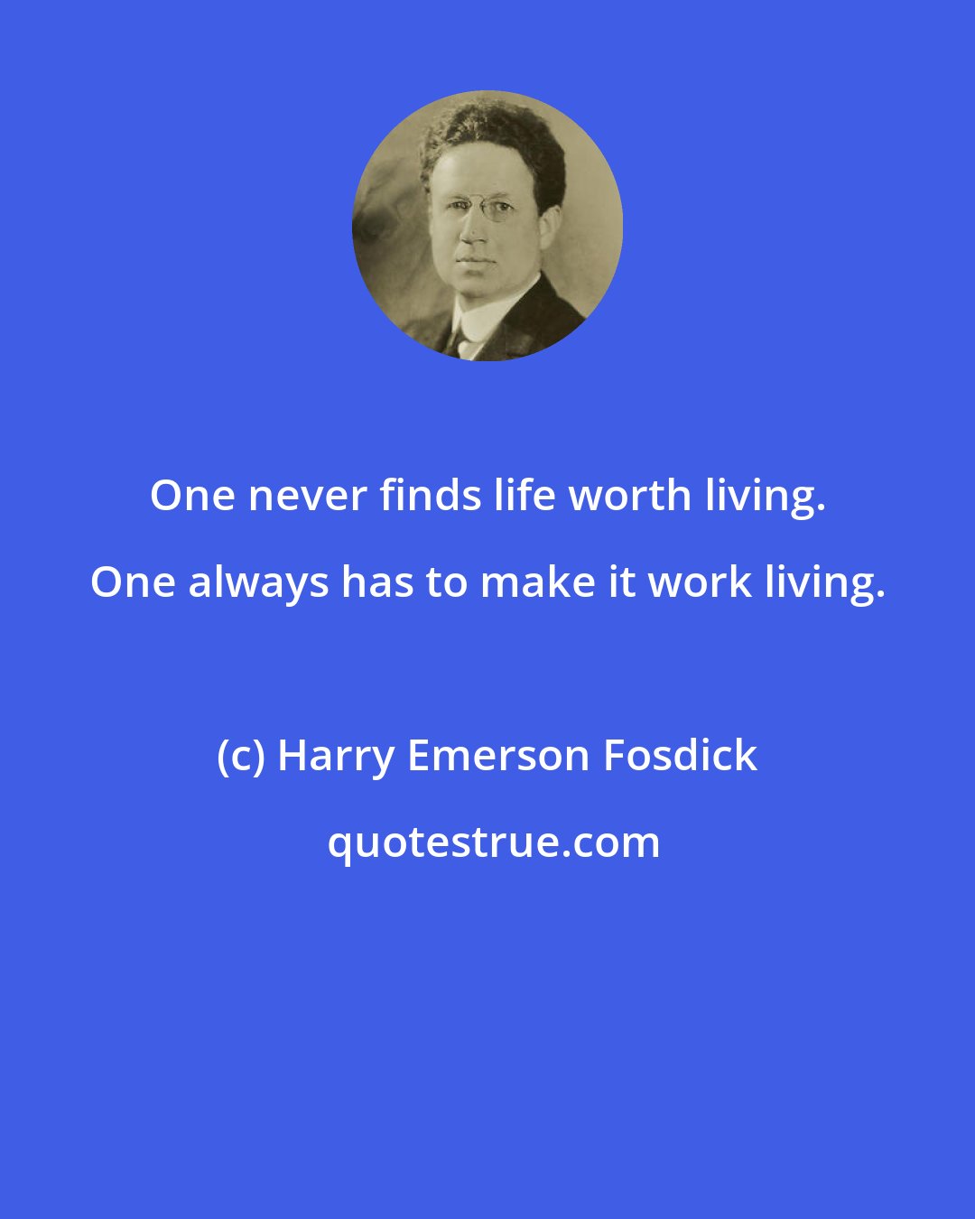 Harry Emerson Fosdick: One never finds life worth living. One always has to make it work living.