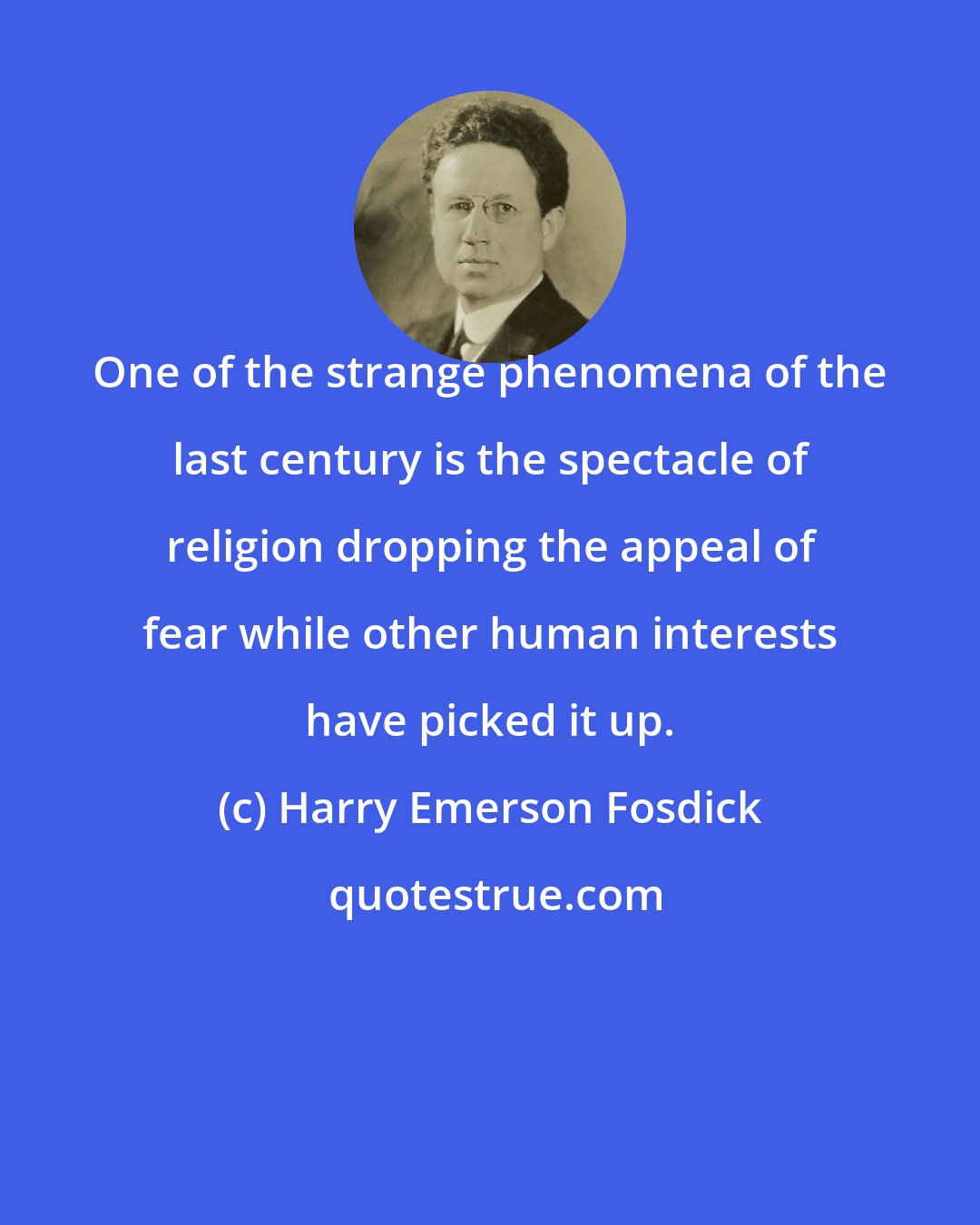 Harry Emerson Fosdick: One of the strange phenomena of the last century is the spectacle of religion dropping the appeal of fear while other human interests have picked it up.