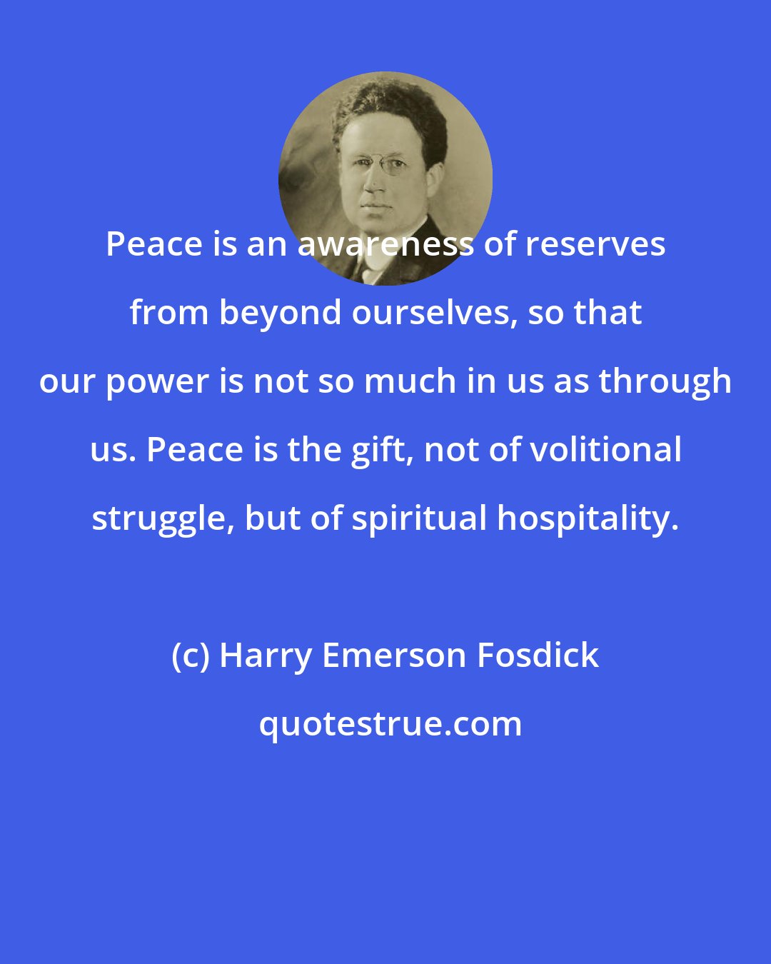 Harry Emerson Fosdick: Peace is an awareness of reserves from beyond ourselves, so that our power is not so much in us as through us. Peace is the gift, not of volitional struggle, but of spiritual hospitality.