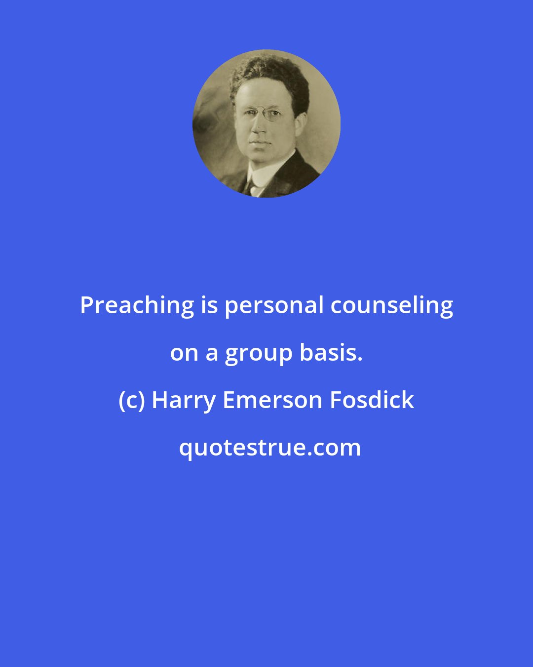 Harry Emerson Fosdick: Preaching is personal counseling on a group basis.