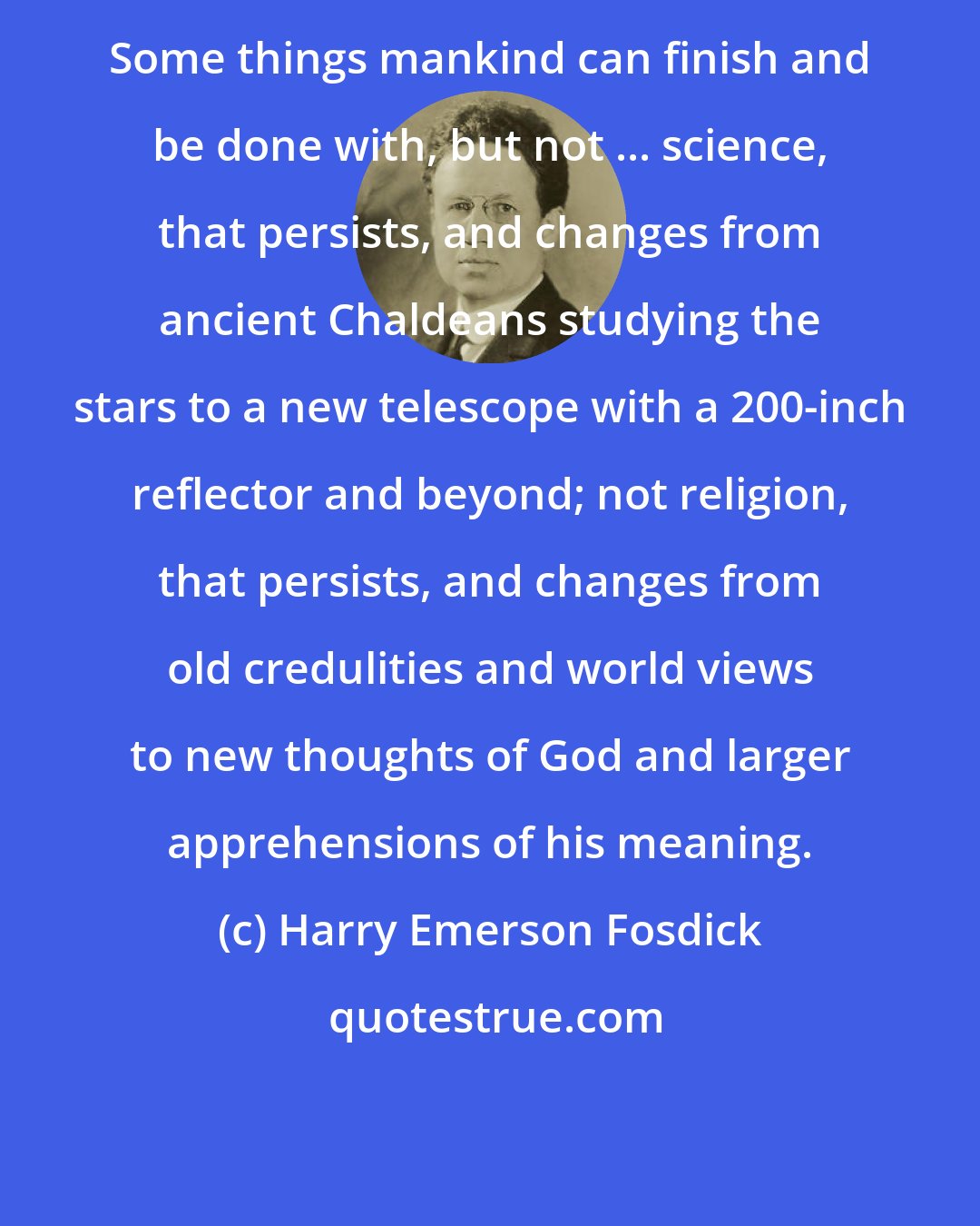 Harry Emerson Fosdick: Some things mankind can finish and be done with, but not ... science, that persists, and changes from ancient Chaldeans studying the stars to a new telescope with a 200-inch reflector and beyond; not religion, that persists, and changes from old credulities and world views to new thoughts of God and larger apprehensions of his meaning.