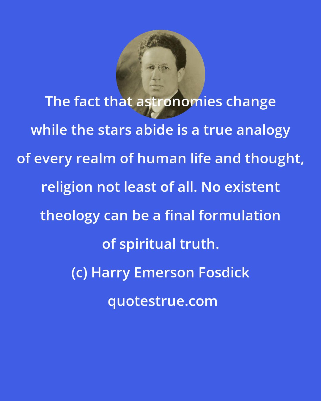 Harry Emerson Fosdick: The fact that astronomies change while the stars abide is a true analogy of every realm of human life and thought, religion not least of all. No existent theology can be a final formulation of spiritual truth.