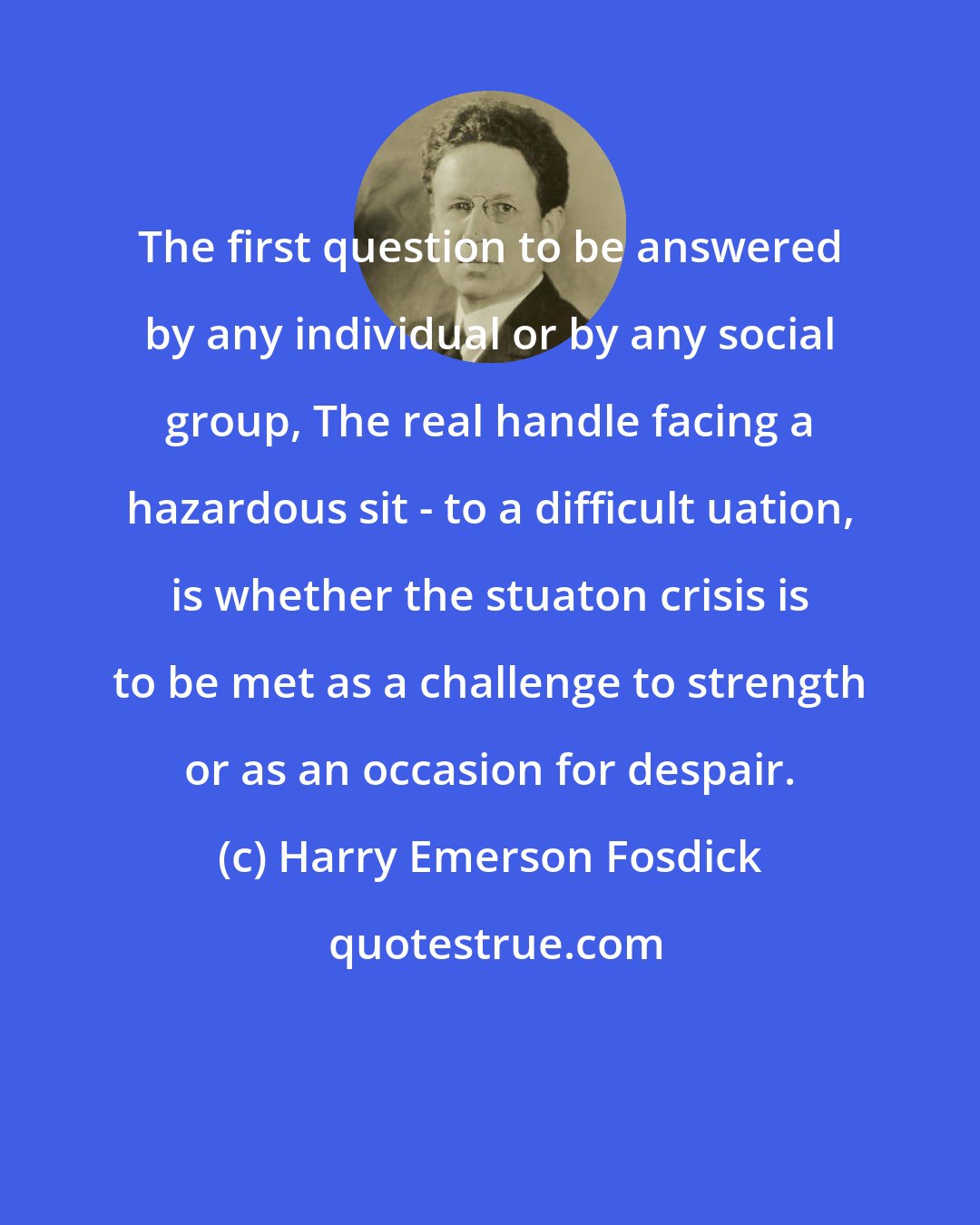 Harry Emerson Fosdick: The first question to be answered by any individual or by any social group, The real handle facing a hazardous sit - to a difficult uation, is whether the stuaton crisis is to be met as a challenge to strength or as an occasion for despair.