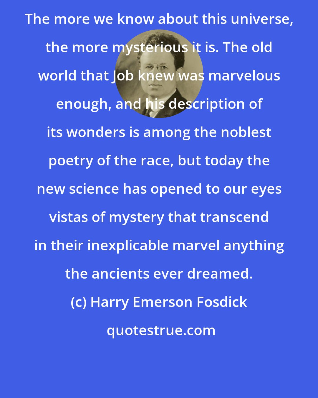 Harry Emerson Fosdick: The more we know about this universe, the more mysterious it is. The old world that Job knew was marvelous enough, and his description of its wonders is among the noblest poetry of the race, but today the new science has opened to our eyes vistas of mystery that transcend in their inexplicable marvel anything the ancients ever dreamed.