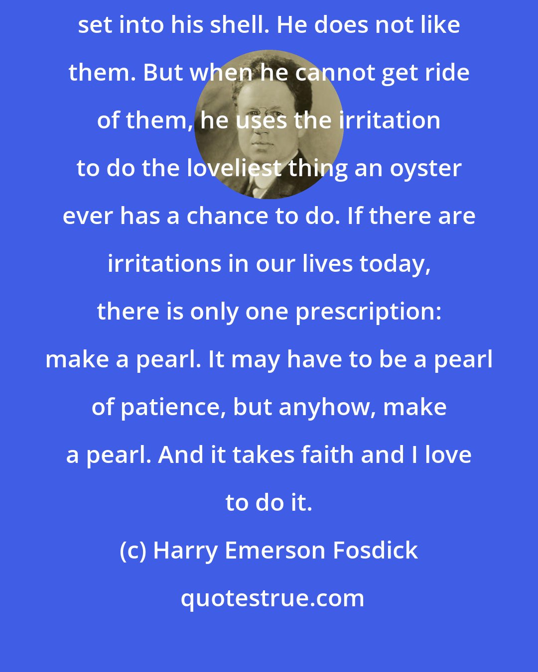 Harry Emerson Fosdick: The most extraordinary thing about the oyster is this. Irritations set into his shell. He does not like them. But when he cannot get ride of them, he uses the irritation to do the loveliest thing an oyster ever has a chance to do. If there are irritations in our lives today, there is only one prescription: make a pearl. It may have to be a pearl of patience, but anyhow, make a pearl. And it takes faith and I love to do it.